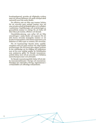 52
kunskapsbaserad, grundas på tillgänglig evidens
samt tar tillvara lärdomar och goda exempel såväl
nationellt som från andra länder.
Ett effektivt sätt att följa upp insatser behövs
för att utveckla samt anpassa insatser över tid
utan att göra avkall på långsiktighet och tydlighet
i ambitioner. Uppföljningar och utvärderingar av
genomförda insatser är viktiga för att bidra till
ökat fokus på resultat, effekter och lärande.
Omvärldsbevakning, som syftar till att följa
utvecklingen i andra länder och regioner för att
dels kunna utveckla strategiska insatser ur ett
konkurrensperspektiv, dels hämta inspiration och
lärdomar av olika typer av insatser, bör utvecklas.
För ett kontinuerligt lärande krävs uppfölj-
ningsbara mål och goda analyser för välgrundade
prioriteringar. För att kunna göra sådana analyser
är det nödvändigt att ha tillgång till indikatorer
som så bra som möjligt speglar de förhållanden
som analyserna gäller. En lärande innovations-
politik bidrar även till att utveckla och förbättra
samverkansprocesser och arbetssätt.
En lärande innovationspolitik bidrar till att stär-
ka innovationsklimatet i Sverige och innovations-
förmågan hos människor, företag, organisationer i
civilsamhället och offentliga verksamheter.
 
 