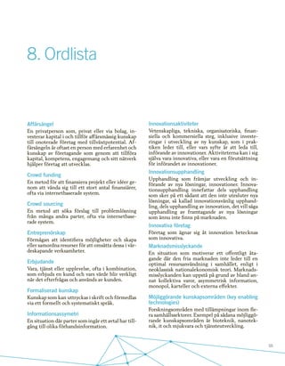 55
8.	Ordlista
Affärsängel
En privatperson som, privat eller via bolag, in-
vesterar kapital i och tillför affärsmässig kunskap
till onoterade företag med tillväxtpotential. Af-
färsängeln är oftast en person med erfarenhet och
kunskap av företagande som genom att tillföra
kapital, kompetens, engagemang och sitt nätverk
hjälper företag att utvecklas.
Crowd funding
En metod för att finansiera projekt eller idéer ge-
nom att vända sig till ett stort antal finansiärer,
ofta via internetbaserade system.
Crowd sourcing
En metod att söka förslag till problemlösning
från många andra parter, ofta via internetbase-
rade system.
Entreprenörskap
Förmågan att identifiera möjligheter och skapa
eller samordna resurser för att omsätta dessa i vär-
deskapande verksamheter.
Erbjudande
Vara, tjänst eller upplevelse, ofta i kombination,
som erbjuds en kund och vars värde blir verkligt
när det efterfrågas och används av kunden.
Formaliserad kunskap
Kunskap som kan uttryckas i skrift och förmedlas
via ett formellt och systematiskt språk.
Informationsassymetri
En situation där parter som ingår ett avtal har till-
gång till olika förhandsinformation.
Innovationsaktiviteter
Vetenskapliga, tekniska, organisatoriska, finan-
siella och kommersiella steg, inklusive investe-
ringar i utveckling av ny kunskap, som i prak-
tiken leder till, eller vars syfte är att leda till,
införande av innovationer. Aktiviteterna kan i sig
själva vara innovativa, eller vara en förutsättning
för införandet av innovationer.
Innovationsupphandling
Upphandling som främjar utveckling och in-
förande av nya lösningar, innovationer. Innova-
tionsupphandling innefattar dels upphandling
som sker på ett sådant att den inte utesluter nya
lösningar, så kallad innovationsvänlig upphand-
ling, dels upphandling av innovation, det vill säga
upphandling av framtagande av nya lösningar
som ännu inte finns på marknaden.
Innovativa företag
Företag som ägnar sig åt innovation betecknas
som innovativa.
Marknadsmisslyckande
En situation som motiverar ett offentligt åta-
gande där den fria marknaden inte leder till en
optimal resursanvändning i samhället, enligt i
neoklassisk nationalekonomisk teori. Marknads-
misslyckanden kan uppstå på grund av bland an-
nat kollektiva varor, asymmetrisk information,
monopol, karteller och externa effekter.
Möjliggörande kunskapsområden (key enabling
technologies)
Forskningsområden med tillämpningar inom fle-
ra samhällssektorer. Exempel på sådana möjliggö-
rande kunskapsområden är bioteknik, nanotek-
nik, it och mjukvara och tjänsteutveckling.
 