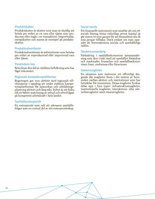56
Produktskatter
Produktskatter är skatter som man är skyldig att
betala per enhet av en vara eller tjänst som pro-
duceras eller ingår i en transaktion. Importtullar,
energiskatter och moms är exempel på produkt-
skatter.
Produktsubventioner
Produktsubventioner är subventioner som betalas
per enhet av enproducerad eller importerad vara
eller tjänst.
Pyramidens bas
Betecknar den del av världens befolkning som har
lägst inkomster.
Regionala kompetensplattformar
Regeringen gav 2010 aktörer med regionalt till-
växtansvar i uppdrag att under etablera kompe-
tensplattformar för samverkan och utbildnings-
planering på kort och lång sikt. Syftet är att bidra
till en bättre matchning av utbud och efterfrågan
på kompetent arbetskraft i hela landet.
Samhällsentreprenör
En entreprenör som valt att adressera samhälls-
frågor som en central del av sitt entreprenörskap.
Social bonds
Ett finansiellt instrument som innebär att om ett
socialt företag hittar riskvilligt privat kapital så
går staten in som garant för att finansiären ska få
sina pengar tillbaka. Dock endast om man upp-
nått de överenskomna sociala och samhälleliga
målen.
Strukturomvandling
Förändring i samhällsekonomins sammansätt-
ning som sker i takt med att samhället förändras
och marknader, branscher och samhällssektorer
växer fram, omformas eller försvinner.
Systemsvagheter
En situation som motiverar ett offentligt åta-
gande där svagheter finns i det system av bero-
enden mellan aktörer och institutioner som har
betydelse för innovation. Dessa svagheter brukar
delas upp i fyra typer: infrastruktursvagheter,
institutionella svagheter, interaktions- eller nät-
verkssvagheter samt resurssvagheter.
 
