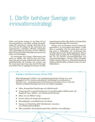 5
1.	Därför behöver Sverige en
innovationsstrategi
Angelägna samhällsutmaningar i Europa 2020
Med utgångspunkt i tillväxt- och sysselsättningsstrategin, Europa 2020, som
tydliggjorts av EU:s konkurrenskraftsråd i förordningen om inrättande av
Horisont 2020 – ramprogrammet för forskning och innovation (2014–2020), har
följande samhällsutmaningar lyfts fram som särskilt angelägna:
•	 Hälsa, demografiska förändringar och välbefinnande.
•	 Utmaningar för europeisk bioekonomi: Livsmedelstrygghet, hållbart jord- och
skogsbruk, havs-, sjöfarts- och inlandsvattenforskning.
•	 Säker, ren och effektiv energi.
•	 Smarta, gröna och integrerade transporter.
•	 Klimatåtgärder, resurseffektivitet och råvaror.
•	 Europa i en föränderlig värld: Inkluderande, innovativa
och reflekterande samhällen.
•	 Säkra samhällen: Att skydda Europas frihet, säkerhet och medborgare.
Syftet med denna strategi är att bidra till ett
innovationsklimat med bästa möjliga förutsätt-
ningar för innovation i Sverige med sikte på år
2020. Det ska bli möjligt för fler människor och
organisationer i näringsliv, offentlig verksamhet
och civilsamhälle att utvecklas och mer effektivt
bidra till nya eller bättre lösningar som svarar mot
behov och efterfrågan.
De utmaningar som Sverige, tillsammans med
resten av världen, står inför är stora och kom-
plexa. Det gör att ingen enskild aktör eller enskilt
samhällsområde har kunskap och resurser nog
för att på egen hand svara upp med de lösningar
som behövs. Det är angeläget att fortsatt utveckla
samordningen mellan olika aktörer att skapa bästa
möjliga förutsättningar för innovation.
Arbetet med att formulera denna strategi har
genomförts i en bred dialog med aktörer i olika
delar av samhället. Det har också skett med en
hög grad av delaktighet och involvering från
samtliga departement i Regeringskansliet. Denna
strategi utgör grunden för ett långsiktigt arbets-
sätt för att utveckla innovationsklimatet och
innovationsförmågan i Sverige. Detta arbetssätt
behöver beakta behovet av utvecklad samordning
mellan politikområden, politiska nivåer och sam-
hällssektorer.
 