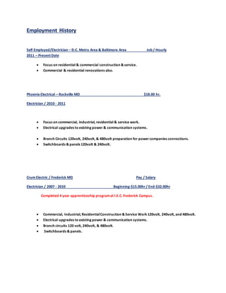 Employment History
Self Employed/Electrician – D.C. Metro Area & Baltimore Area Job / Hourly
2011 – Present Date
 Focus on residential & commercial construction & service.
 Commercial & residential renovations also.
Phoenix Electrical – Rockville MD $18.00 hr.
Electrician / 2010 - 2011
 Focus on commercial, industrial, residential & service work.
 Electrical upgrades to existing power & communication systems.
 Branch Circuits 120volt, 240volt, & 480volt preparation for powercompanies connections.
 Switchboards & panels 120volt & 240volt.
Crum Electric / Frederick MD Pay / Salary
Electrician / 2007 - 2010 Beginning-$15.00hr/ End-$32.00hr
Completed 4 year apprenticeship programat I.E.C. Frederick Campus.
 Commercial, Industrial, ResidentialConstruction & Service Work 120volt, 240volt, and 480volt.
 Electrical upgrades to existing power & communication systems.
 Branch circuits 120 volt, 240volt, & 480volt.
 Switchboards & panels.
 