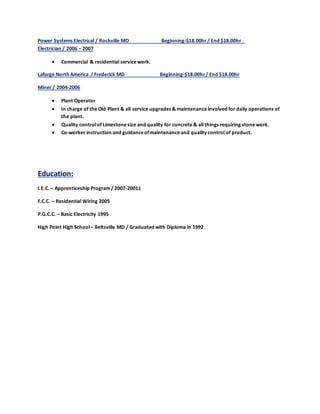 Power Systems Electrical / Rockville MD Beginning-$18.00hr/ End $18.00hr
Electrician / 2006 – 2007
 Commercial & residential servicework.
Lafarge North America / Frederick MD Beginning-$18.00hr/ End $18.00hr
Miner / 2004-2006
 Plant Operator
 In charge of theOld Plant & all service upgrades & maintenanceinvolved for daily operations of
the plant.
 Quality controlof Limestonesize and quality for concrete& all things requiring stonework.
 Co-worker instruction and guidanceofmaintenanceand quality control of product.
Education:
I.E.C. – Apprenticeship Program/ 2007-20011
F.C.C. – Residential Wiring 2005
P.G.C.C. – Basic Electricity 1995
High Point High School– Beltsville MD / Graduated with Diploma in 1992
 