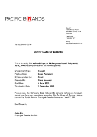 15 November 2016
CERTIFICATE OF SERVICE
This is to certify that Melina Bridge, of 94 Bangaroo Street, Balgowlah,
NSW, 2093 was employed under the following terms:
Employment Type: Casual
Position Held: Sales Assistant
Division worked for: Retail
Reported to: Store Manager
Start Date: 4 June 2015
Termination Date: 5 December 2016
Please note, the Company does not provide personal references however,
should you have any questions regarding this Certificate of Service, please
contact the Pacific Brands Employee Service Centre on 1300 857 877.
Kind Regards
Kate Sist
Employee Service Advisor
Level 1
1096 Toorak Road
Hartwell, Victoria 3124
Australia
Telephone
1300 857 877
Email
esc@pacbrands.com.au
 
