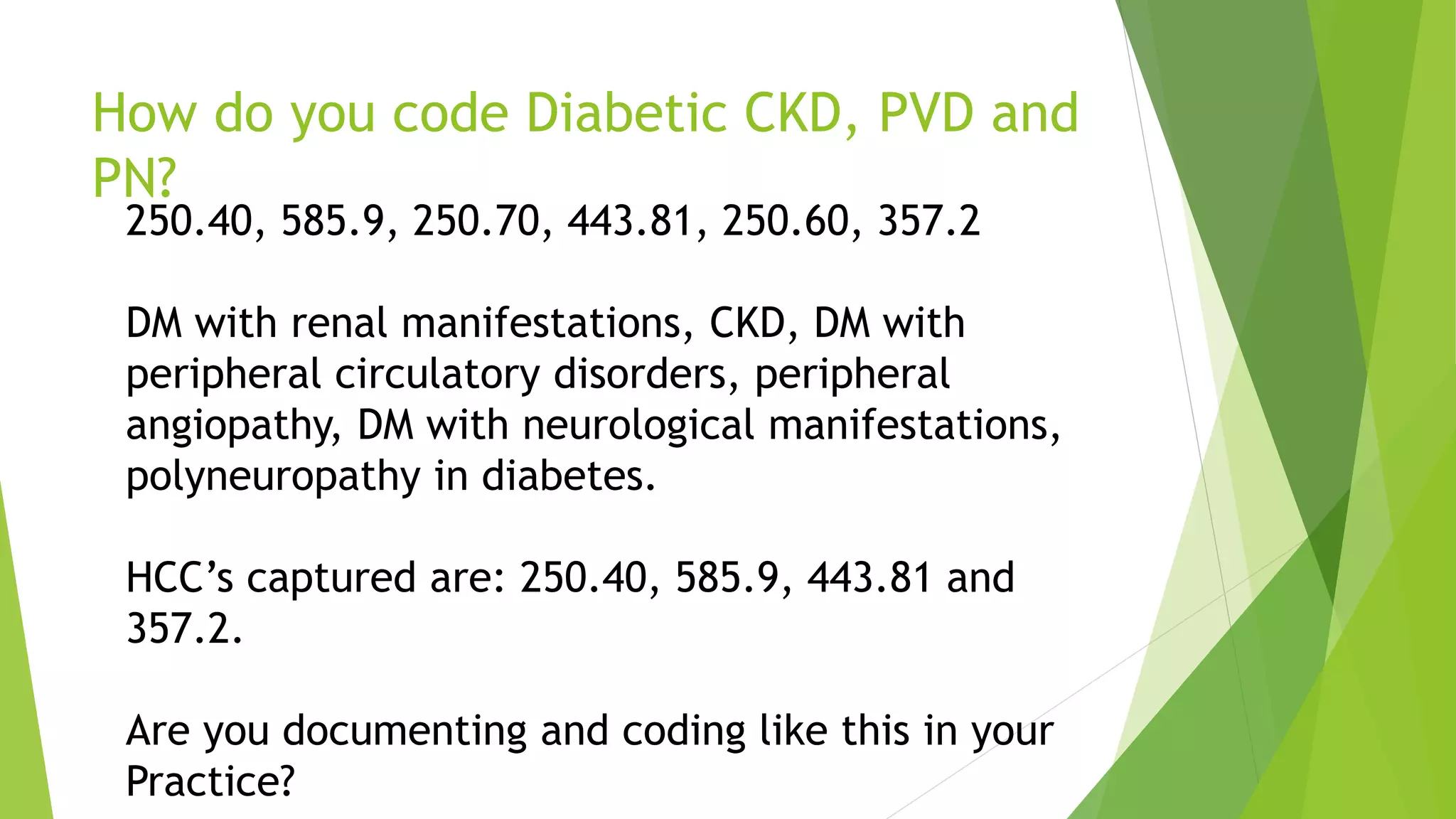 How do you code Diabetic CKD, PVD and
PN?
250.40, 585.9, 250.70, 443.81, 250.60, 357.2
DM with renal manifestations, CKD, DM with
peripheral circulatory disorders, peripheral
angiopathy, DM with neurological manifestations,
polyneuropathy in diabetes.
HCC’s captured are: 250.40, 585.9, 443.81 and
357.2.
Are you documenting and coding like this in your
Practice?
 