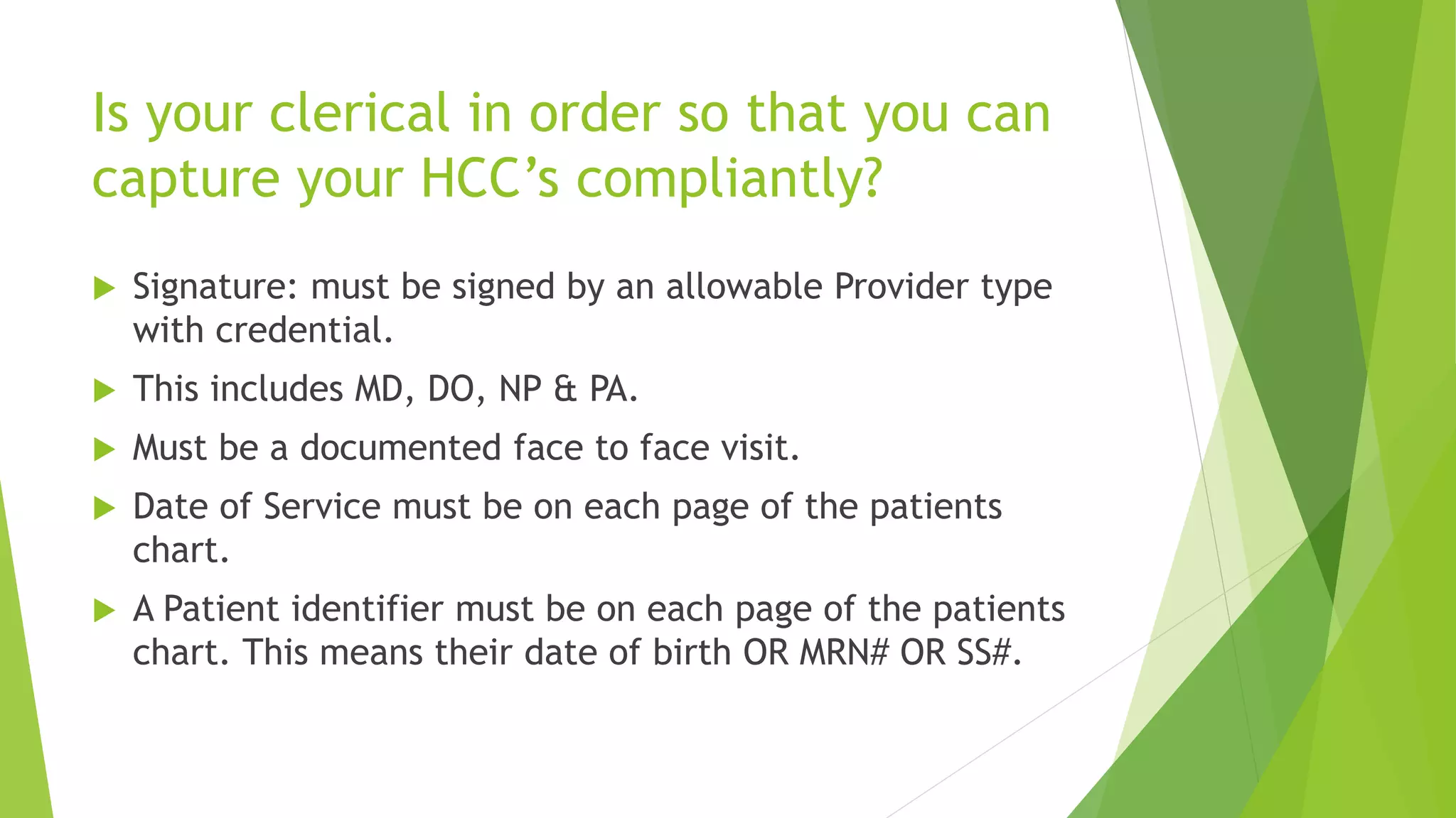 Is your clerical in order so that you can
capture your HCC’s compliantly?
 Signature: must be signed by an allowable Provider type
with credential.
 This includes MD, DO, NP & PA.
 Must be a documented face to face visit.
 Date of Service must be on each page of the patients
chart.
 A Patient identifier must be on each page of the patients
chart. This means their date of birth OR MRN# OR SS#.
 