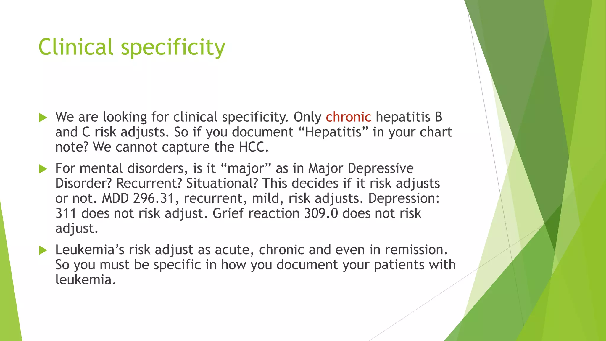 Clinical specificity
 We are looking for clinical specificity. Only chronic hepatitis B
and C risk adjusts. So if you document “Hepatitis” in your chart
note? We cannot capture the HCC.
 For mental disorders, is it “major” as in Major Depressive
Disorder? Recurrent? Situational? This decides if it risk adjusts
or not. MDD 296.31, recurrent, mild, risk adjusts. Depression:
311 does not risk adjust. Grief reaction 309.0 does not risk
adjust.
 Leukemia’s risk adjust as acute, chronic and even in remission.
So you must be specific in how you document your patients with
leukemia.
 