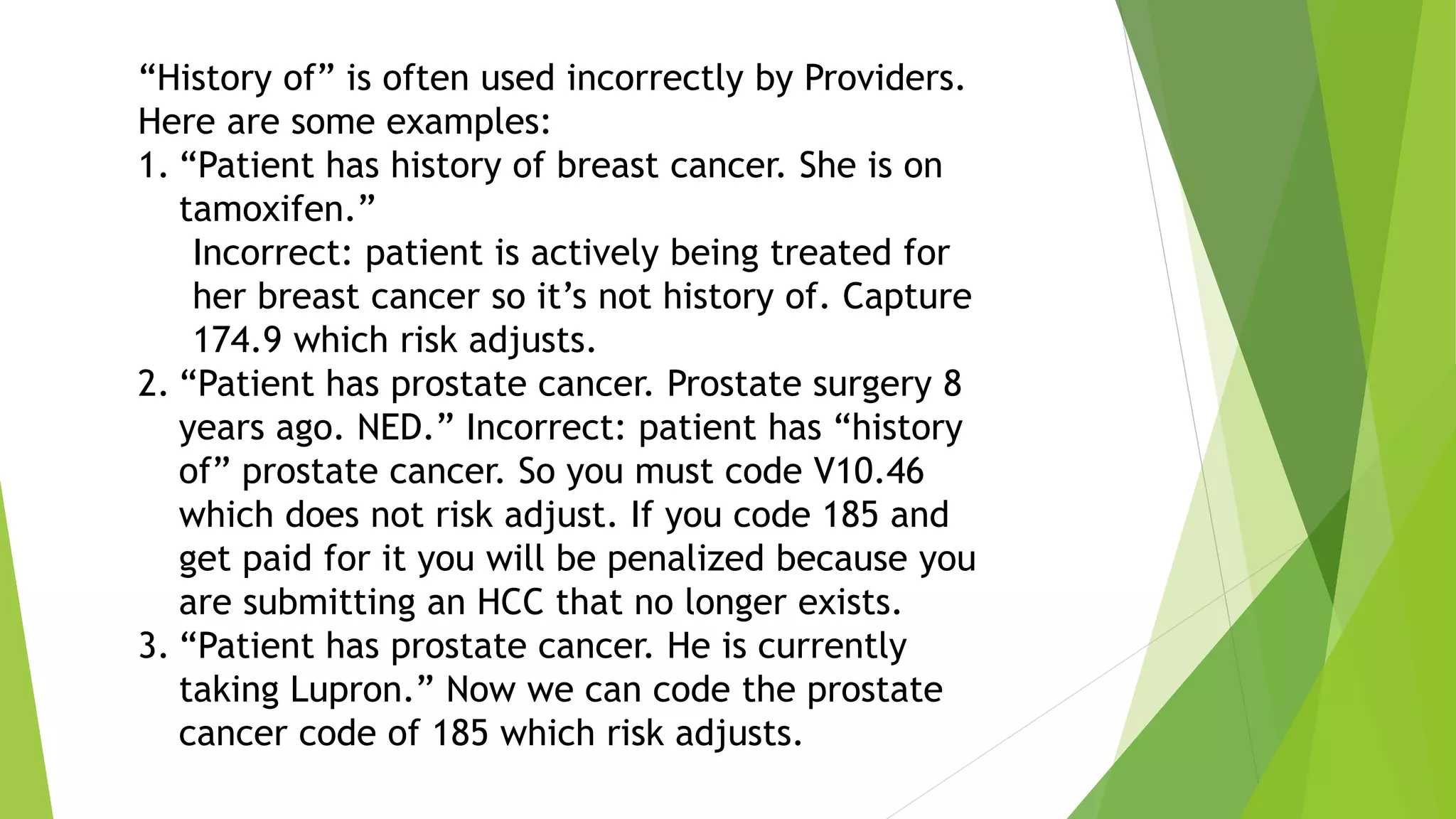 “History of” is often used incorrectly by Providers.
Here are some examples:
1. “Patient has history of breast cancer. She is on
tamoxifen.”
Incorrect: patient is actively being treated for
her breast cancer so it’s not history of. Capture
174.9 which risk adjusts.
2. “Patient has prostate cancer. Prostate surgery 8
years ago. NED.” Incorrect: patient has “history
of” prostate cancer. So you must code V10.46
which does not risk adjust. If you code 185 and
get paid for it you will be penalized because you
are submitting an HCC that no longer exists.
3. “Patient has prostate cancer. He is currently
taking Lupron.” Now we can code the prostate
cancer code of 185 which risk adjusts.
 