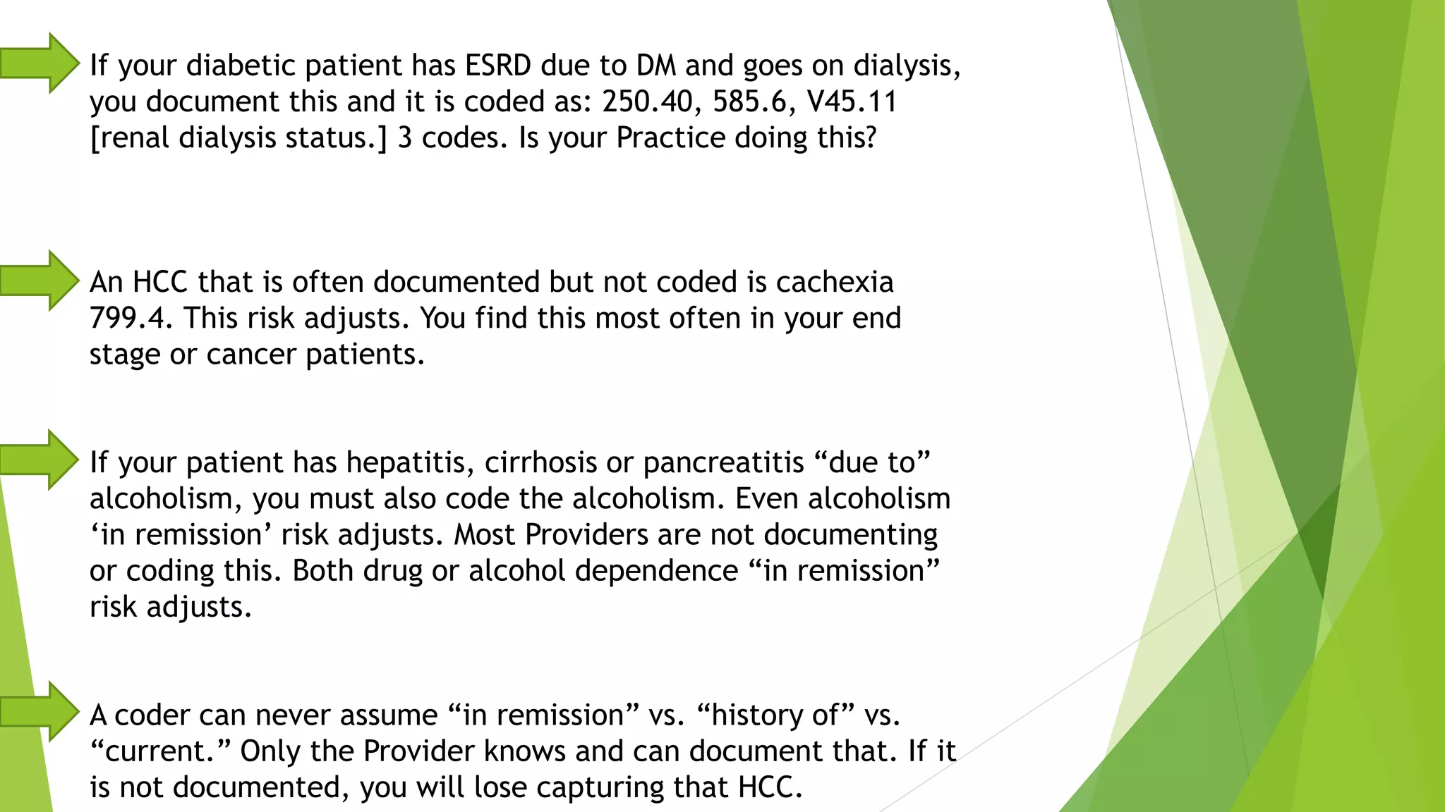 If your diabetic patient has ESRD due to DM and goes on dialysis,
you document this and it is coded as: 250.40, 585.6, V45.11
[renal dialysis status.] 3 codes. Is your Practice doing this?
An HCC that is often documented but not coded is cachexia
799.4. This risk adjusts. You find this most often in your end
stage or cancer patients.
If your patient has hepatitis, cirrhosis or pancreatitis “due to”
alcoholism, you must also code the alcoholism. Even alcoholism
‘in remission’ risk adjusts. Most Providers are not documenting
or coding this. Both drug or alcohol dependence “in remission”
risk adjusts.
A coder can never assume “in remission” vs. “history of” vs.
“current.” Only the Provider knows and can document that. If it
is not documented, you will lose capturing that HCC.
 