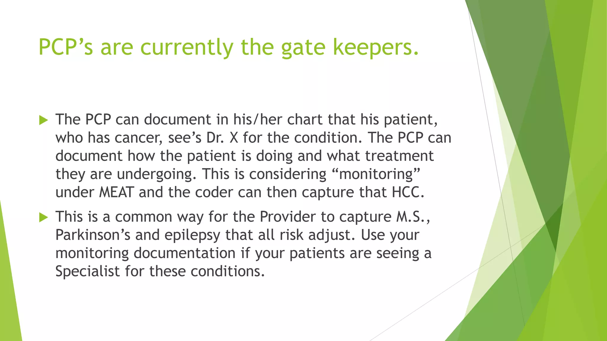 PCP’s are currently the gate keepers.
 The PCP can document in his/her chart that his patient,
who has cancer, see’s Dr. X for the condition. The PCP can
document how the patient is doing and what treatment
they are undergoing. This is considering “monitoring”
under MEAT and the coder can then capture that HCC.
 This is a common way for the Provider to capture M.S.,
Parkinson’s and epilepsy that all risk adjust. Use your
monitoring documentation if your patients are seeing a
Specialist for these conditions.
 