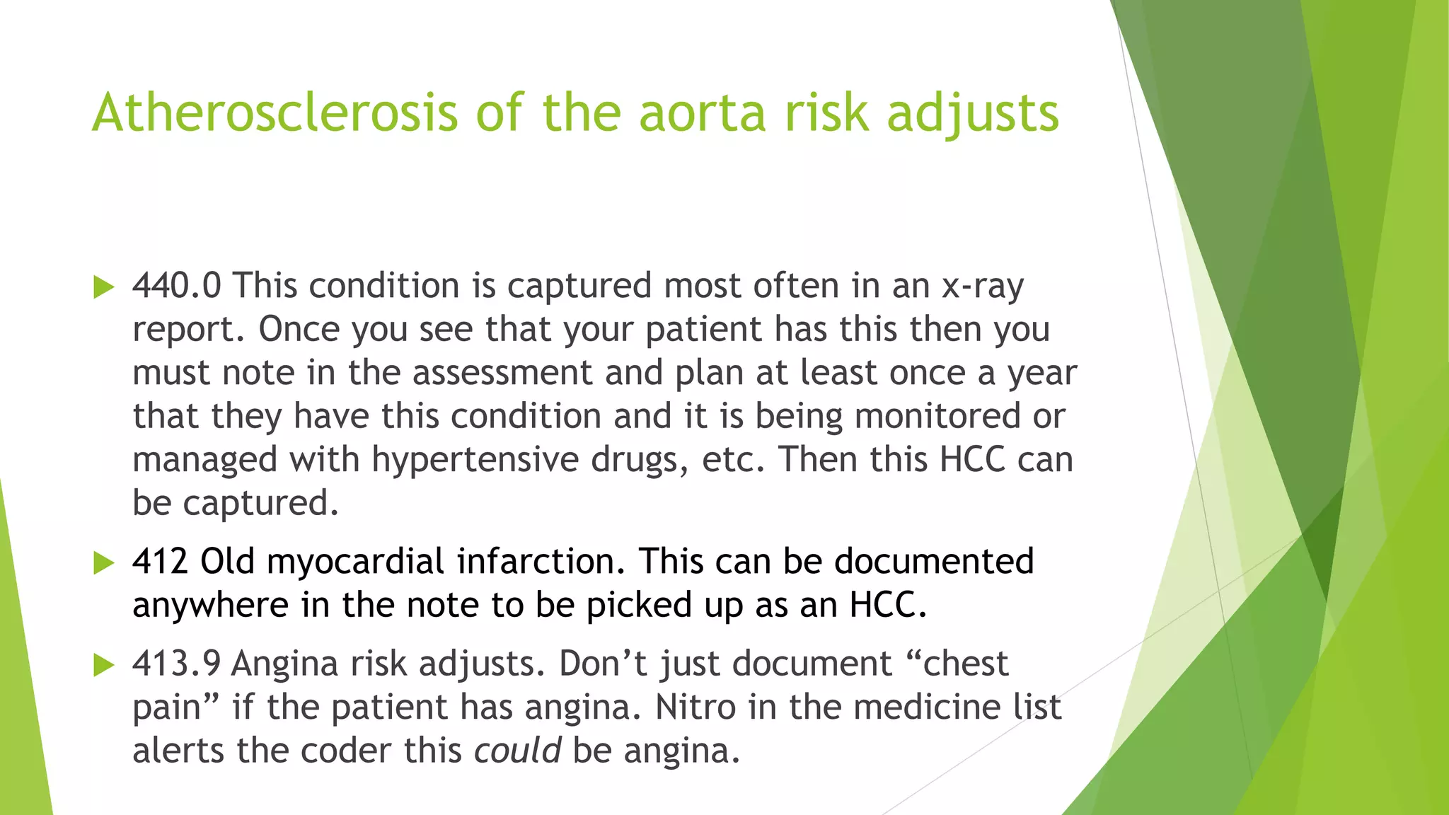 Atherosclerosis of the aorta risk adjusts
 440.0 This condition is captured most often in an x-ray
report. Once you see that your patient has this then you
must note in the assessment and plan at least once a year
that they have this condition and it is being monitored or
managed with hypertensive drugs, etc. Then this HCC can
be captured.
 412 Old myocardial infarction. This can be documented
anywhere in the note to be picked up as an HCC.
 413.9 Angina risk adjusts. Don’t just document “chest
pain” if the patient has angina. Nitro in the medicine list
alerts the coder this could be angina.
 