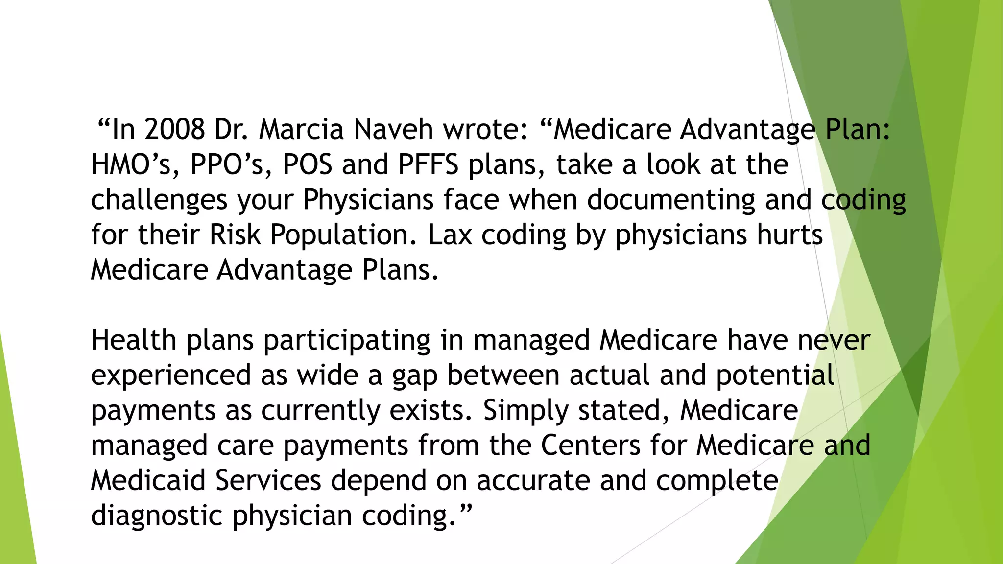 “In 2008 Dr. Marcia Naveh wrote: “Medicare Advantage Plan:
HMO’s, PPO’s, POS and PFFS plans, take a look at the
challenges your Physicians face when documenting and coding
for their Risk Population. Lax coding by physicians hurts
Medicare Advantage Plans.
Health plans participating in managed Medicare have never
experienced as wide a gap between actual and potential
payments as currently exists. Simply stated, Medicare
managed care payments from the Centers for Medicare and
Medicaid Services depend on accurate and complete
diagnostic physician coding.”
 