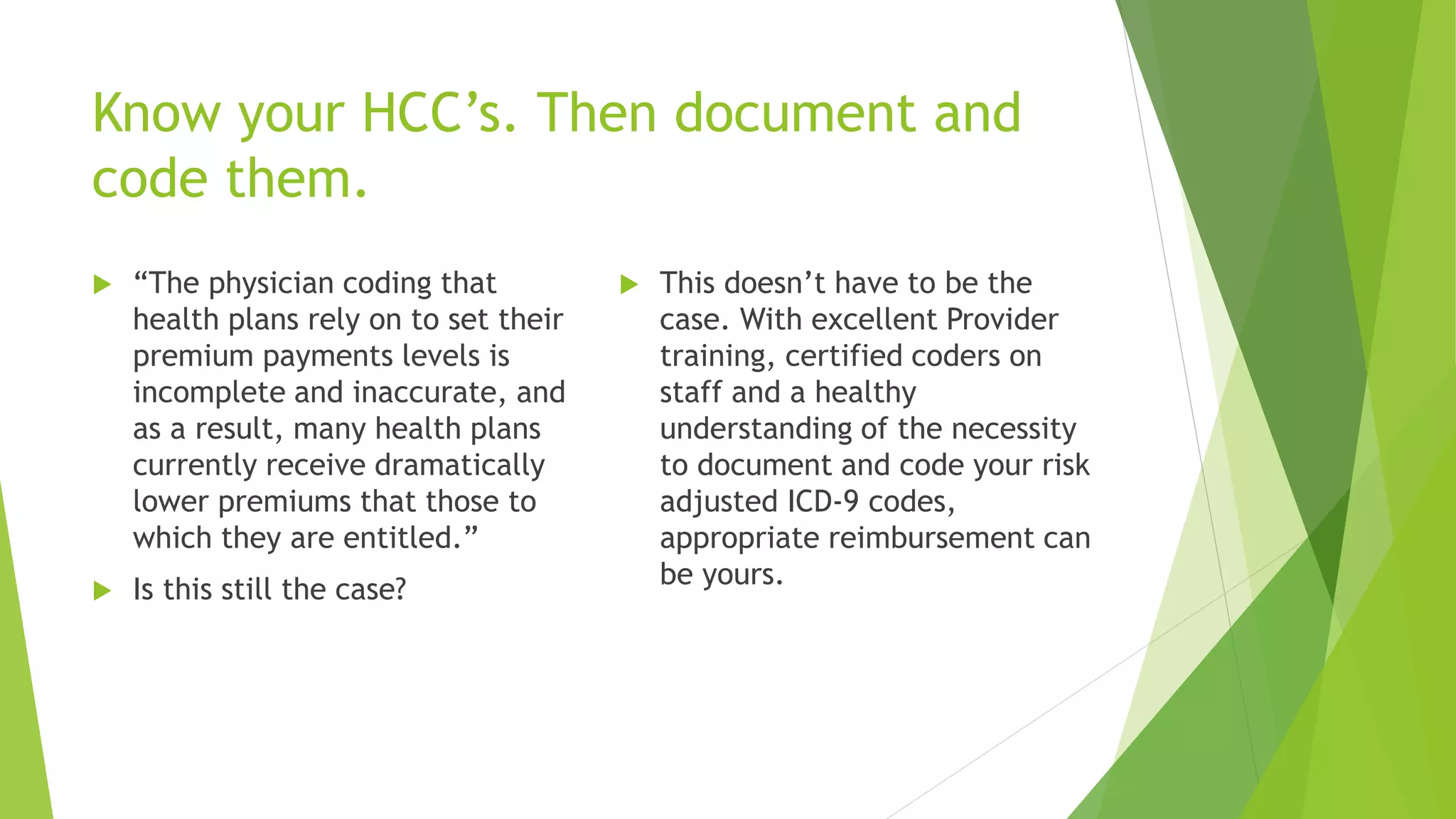Know your HCC’s. Then document and
code them.
 “The physician coding that
health plans rely on to set their
premium payments levels is
incomplete and inaccurate, and
as a result, many health plans
currently receive dramatically
lower premiums that those to
which they are entitled.”
 Is this still the case?
 This doesn’t have to be the
case. With excellent Provider
training, certified coders on
staff and a healthy
understanding of the necessity
to document and code your risk
adjusted ICD-9 codes,
appropriate reimbursement can
be yours.
 