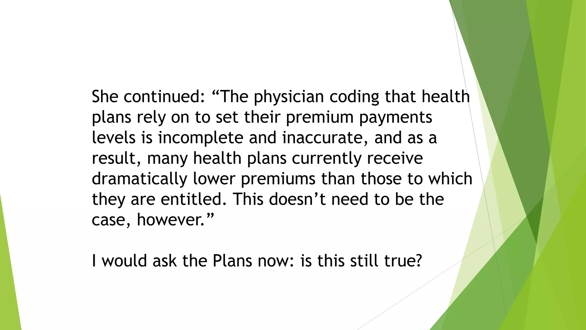 She continued: “The physician coding that health
plans rely on to set their premium payments
levels is incomplete and inaccurate, and as a
result, many health plans currently receive
dramatically lower premiums than those to which
they are entitled. This doesn’t need to be the
case, however.”
I would ask the Plans now: is this still true?
 