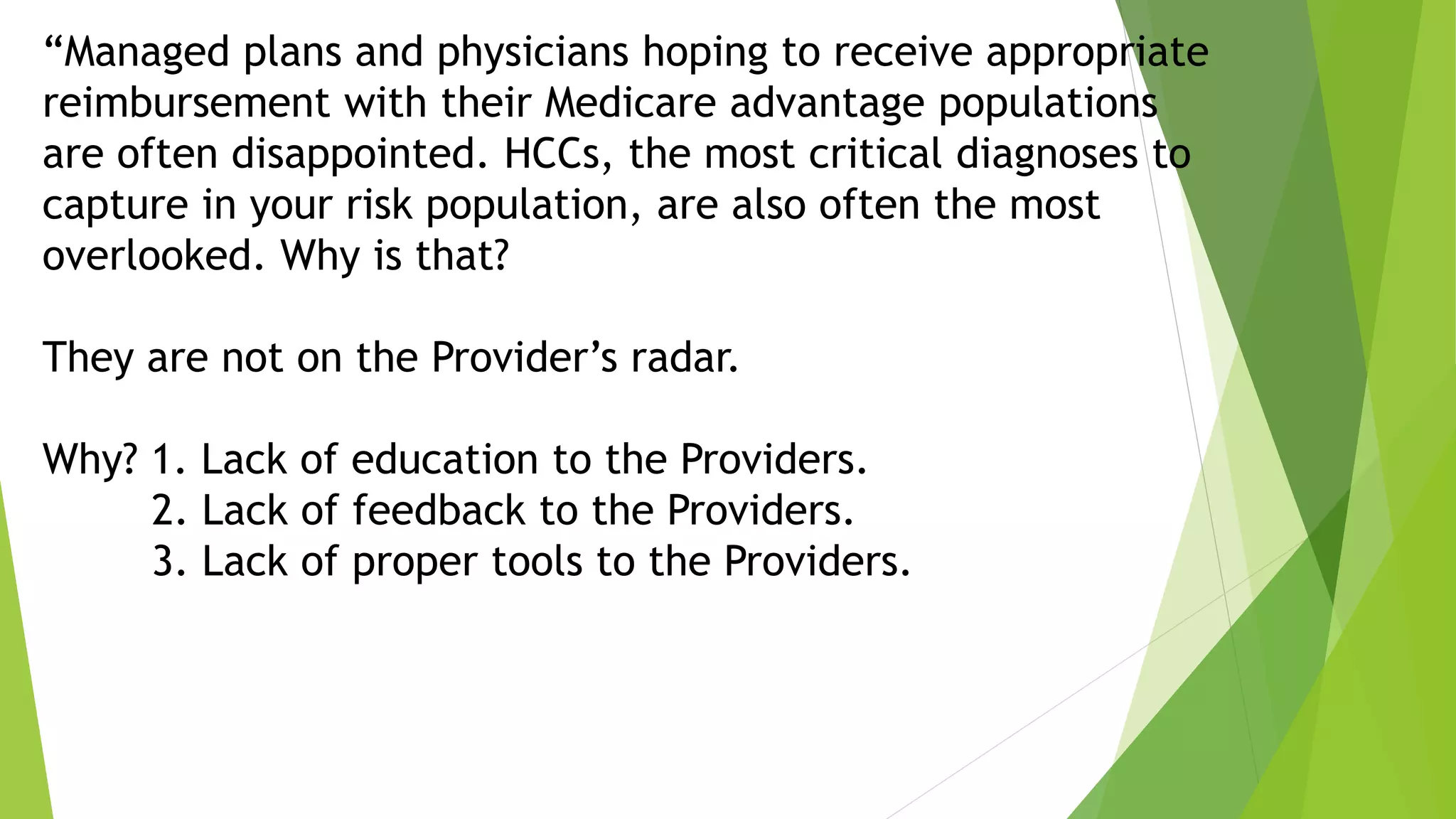 “Managed plans and physicians hoping to receive appropriate
reimbursement with their Medicare advantage populations
are often disappointed. HCCs, the most critical diagnoses to
capture in your risk population, are also often the most
overlooked. Why is that?
They are not on the Provider’s radar.
Why? 1. Lack of education to the Providers.
2. Lack of feedback to the Providers.
3. Lack of proper tools to the Providers.
 