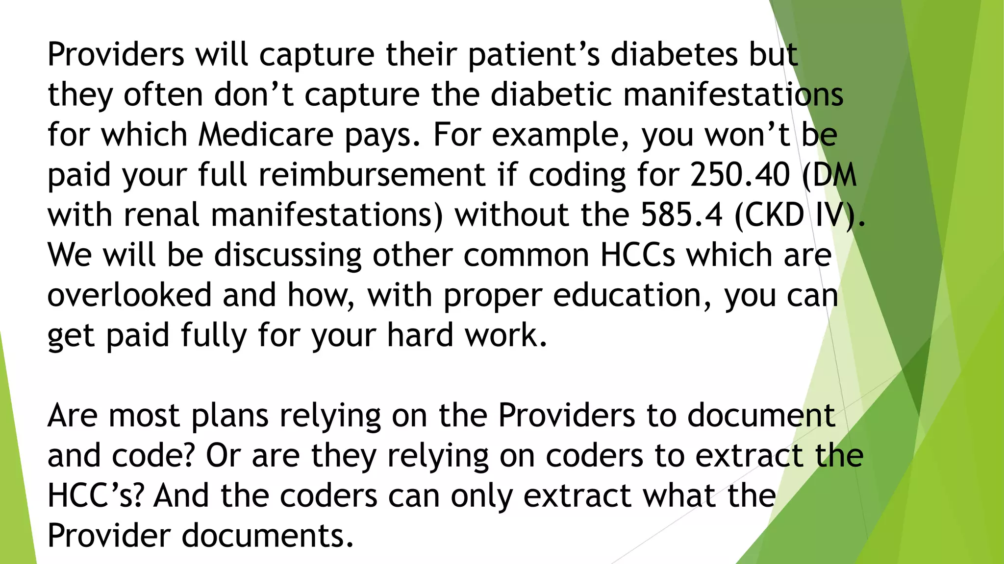 Providers will capture their patient’s diabetes but
they often don’t capture the diabetic manifestations
for which Medicare pays. For example, you won’t be
paid your full reimbursement if coding for 250.40 (DM
with renal manifestations) without the 585.4 (CKD IV).
We will be discussing other common HCCs which are
overlooked and how, with proper education, you can
get paid fully for your hard work.
Are most plans relying on the Providers to document
and code? Or are they relying on coders to extract the
HCC’s? And the coders can only extract what the
Provider documents.
 