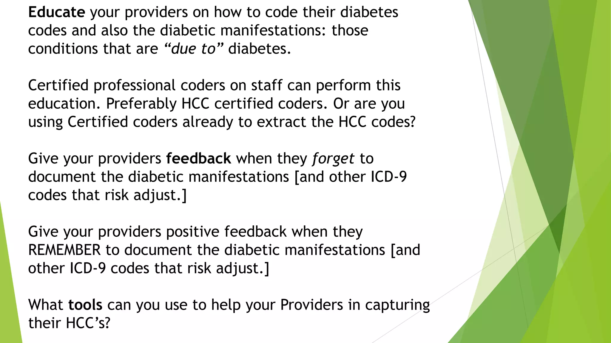 Educate your providers on how to code their diabetes
codes and also the diabetic manifestations: those
conditions that are “due to” diabetes.
Certified professional coders on staff can perform this
education. Preferably HCC certified coders. Or are you
using Certified coders already to extract the HCC codes?
Give your providers feedback when they forget to
document the diabetic manifestations [and other ICD-9
codes that risk adjust.]
Give your providers positive feedback when they
REMEMBER to document the diabetic manifestations [and
other ICD-9 codes that risk adjust.]
What tools can you use to help your Providers in capturing
their HCC’s?
 