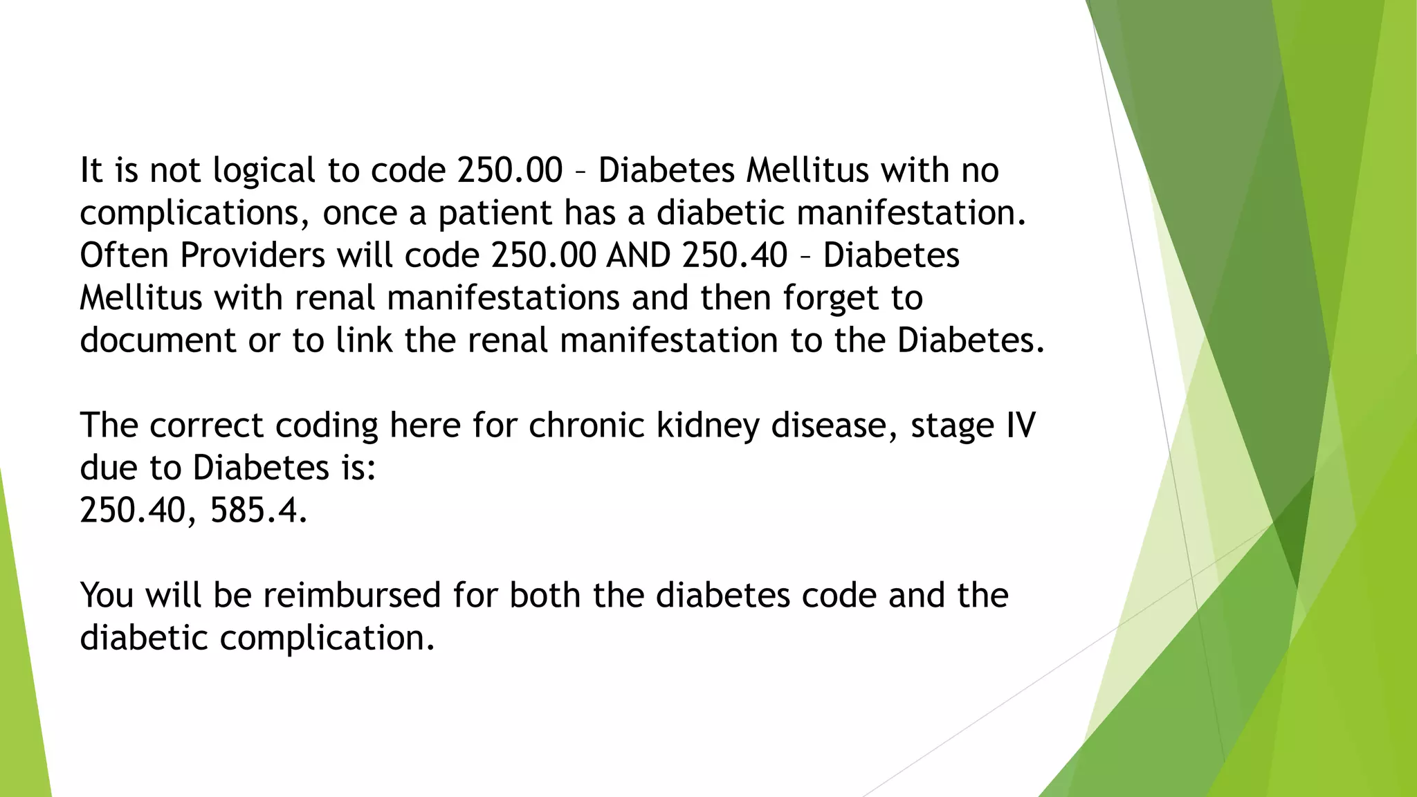It is not logical to code 250.00 – Diabetes Mellitus with no
complications, once a patient has a diabetic manifestation.
Often Providers will code 250.00 AND 250.40 – Diabetes
Mellitus with renal manifestations and then forget to
document or to link the renal manifestation to the Diabetes.
The correct coding here for chronic kidney disease, stage IV
due to Diabetes is:
250.40, 585.4.
You will be reimbursed for both the diabetes code and the
diabetic complication.
 