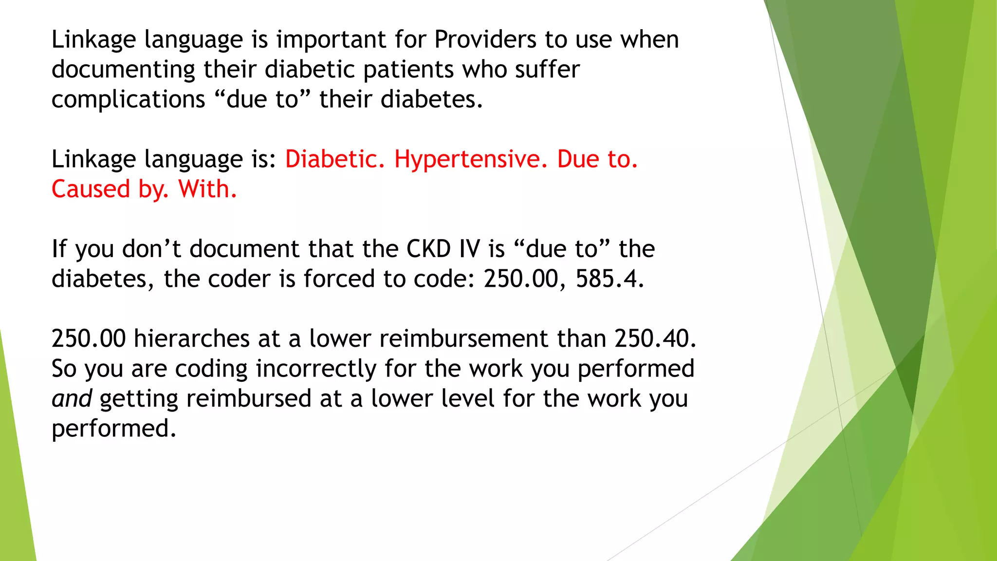 Linkage language is important for Providers to use when
documenting their diabetic patients who suffer
complications “due to” their diabetes.
Linkage language is: Diabetic. Hypertensive. Due to.
Caused by. With.
If you don’t document that the CKD IV is “due to” the
diabetes, the coder is forced to code: 250.00, 585.4.
250.00 hierarches at a lower reimbursement than 250.40.
So you are coding incorrectly for the work you performed
and getting reimbursed at a lower level for the work you
performed.
 