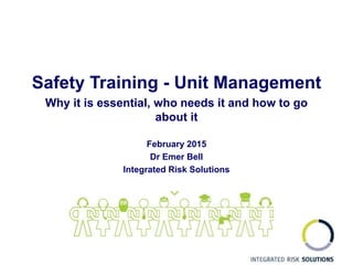 Safety Training - Unit Management
Why it is essential, who needs it and how to go
about it
February 2015
Dr Emer Bell
Integrated Risk Solutions
 