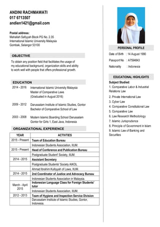 PERSONAL PROFILE
Date of Birth : 14 August 1990
Passport No : A7594843
Nationality : Indonesia
EDUCATIONAL HIGHLIGHTS
Subject Studied:
2. Private International Law
3. Cyber Law
4. Comparative Constitutional Law
5. Comparative Law
6. Law Research Methodology
7. Islamic Jurisprudence
8. Principle of Government in Islam
1. Comparative Labor & Industrial
Relations Law
9. Islamic Law of Banking and
Securities
ANDINI RACHMAWATI
017 6713507
andien1421@gmail.com
Postal address:
Mahallah Safiyyah Block PG No. 2.35
International Islamic University Malaysia
Gombak, Selangor 53100
To obtain any position field that facilitates the usage of
my educational background, organization skills and ability
to work well with people that offers professional growth.
2014 - 2016 International Islamic University Malaysia
Master of Comparative Laws
(Graduated in August 2016)
2009 - 2012 Darussalam Institute of Islamic Studies, Gontor
Bachelor of Comparative School of Law
2003 - 2008 Modern Islamic Boarding School Darussalam
Gontor for Girls 1, East Java, Indonesia
YEAR ACTIVTIES
2015 - Present Team of Education Bureau
Indonesian Students Association, IIUM.
2015 - Present Head of Conference and Publication Bureau
Postgraduate Student' Society, IIUM.
2014 - 2015 Assistant Secretary
Postgraduate Students' Society AIKOL
Ahmad Ibrahim Kulliyyah of Laws, IIUM.
2014 - 2015 2nd Coordinator of Justice and Advocacy Bureau
Indonesian Students Association in Malaysia.
March - April
2015
Indonesian Language Class for Foreign Students'
tutor
Indonesian Students Association, IIUM.
2012 - 2013 Team of Hygiene and Inspection Service Division
Darussalam Institute of Islamic Studies, Gontor,
Indonesia.
OBJECTIVE
EDUCATION
ORGANIZATIONAL EXPERIENCE
 