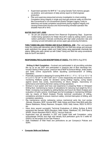 • Supervised operation for BHP & T by using Canada Tech.memory gauges
via slickline and submission of daily activity report to Chief engineer
production
• Plan and supervise pressurized annulus investigation to check existing
Completion string Integrity in single and dual gas producer wells via Wire line
like Conventional or Un-conventional (Quartz Gauges Logging Tools) to
determine and locate completion equipments posing negative integrity and
causing Pressurized Annulus and recommending remedial operation like
straddle Pack-off or W/O.
WATER SHUT-OFF JOBS
• As per job proposal planned from Reservoir Engineering Dept. Supervise
Coiled tubing operations for Water Shut-off in wells by setting CaCO3 across
bottom perforation intervals contributing with high water production rate and
carrying out acid stimulation job across upper gas producing formations.
THRU TUBING MILLING/ FISHING AND SCALE REMOVAL JOB – Plan and supervise
many thru tubing well intervention jobs for Milling fish into Well bore strings and removed
scale restrictions thru gauge cutters and Coiled tubing using appropriate chemicals like
xylene. Milling jobs were carried out with Coiled Tubing and Slick line using conventional
tools for Sui-91 and Adhi-5.
RESPONSIBILITIES &JOB DESCRIPTIONS AT OGDCL (Feb 2009 to Aug 2010)
Drilling & Well Completion - Involved and participated in all pre-drilling activities
like rig up as per SOP and participated in pressure test of Mud discharge line,
function testing of Mud pumps, pressure test of BOP & Exhaust fittings, shale shaker
and Solid control equipments before Spudding (commencement of Drilling
Operation).
• Practically supported in designing & running BHA of 24 ½ “, 17 ½ ', 12 ½ or 12 ¼ “' &
8 ½ or 8 ¼ “for 20" 13 3/8" 9 5/8” and 7” Liners respectively and actively involved in
monitoring Wellbore quality for deviation during Drilling/ tripping, curing losses
against severe loss zones, recommending on Slurry designs, improvising on
performance and tracking flat time/ casing running operations.
• Worked in mud system and have vast experience in preparing Water or Oil-based
Drilling fluid, maintaining by means of calculations for reducing mud weight by Oil or
Water, increasing mud weights by adding Barites and Caco3 etc Retort Analysis and
evaluation of hydro cyclone, Centrifuges and full knowledge in maintaining Oil/Water
ratio by means of Retort Analysis Provide technical coordination of drilling,
completions activities to ensure maximum safety, minimal interruption of drilling, and
completion operations.
• Rig maintenance activity redressing various mechanical parts like mud pumps
,Swivels, Elevators, BOP, Annular BOP, Kelly Valves and Down Hole BHA parts like
Sleeve Stabilizers, Rotary Reamers, Scrapers, KSW, Kelly Valves, RDCV & RFCV
etc
• Have done several successful Technical Evaluations of drilling Surface & BHA
equipment like Swivels, BOPs Elevators, Kelly Valves, Stabilizers, DC, Drill Pipes &
WHDP, Shock Absorbers RDCV, RFCV, Vacuum Subs etc.
• Supervised over all operation in DST and Cased Hole well Completion, using
schlumberger DHCEs and High shot density SLB perforation guns for 5 wells for
OGDCL for the project of Uch Gas Phase-II.
• Safe Installation of Well Head and perforations as per Company’s Policies and
SOPs
 Computer Skills and Software
 