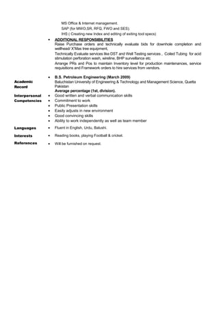 MS Office & Internet management.
SAP (for MWO,SR, RFQ, FWO and SES).
IHS ( Creating new Index and editing of exiting tool specs)
 ADDITIONAL RESPONSIBILITIES
Raise Purchase orders and technically evaluate bids for downhole completion and
wellhead/ X’Mas tree equipment,
Technically Evaluate services like DST and Well Testing services , Coiled Tubing for acid
stimulation perforation wash, wireline, BHP surveillance etc
Arrange PRs and Pos to maintain Inventory level for production maintenances, service
requisitions and Framework orders to hire services from vendors.
Academic
Record
• B.S. Petroleum Engineering (March 2009)
Baluchistan University of Engineering & Technology and Management Science, Quetta
Pakistan
Average percentage (1st, division).
Interpersonal
Competencies
• Good written and verbal communication skills
• Commitment to work
• Public Presentation skills
• Easily adjusts in new environment
• Good convincing skills
• Ability to work independently as well as team member
Languages • Fluent in English, Urdu, Balushi.
Interests
References
• Reading books, playing Football & cricket.
• Will be furnished on request.
 
