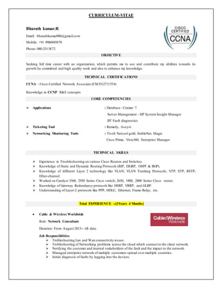CURRICULUM-VITAE
Bharath kumar.R
Email: bharathkumar006@gmail.com
Mobile: +91 9986945870
Phone: 080-2513872
OBJECTIVE
Seeking full time career with an organization, which permits me to use and contribute my abilities towards its
growth by committed and high quality work and also to enhance my knowledge.
TECHNICAL CERTIFICATIONS
CCNA - Cisco Certified Network Associate (CSCO12711554)
Knowledge in CCNP R&S concepts
CORE COMPETENCIES
 Applications : Database - Cramer 7
Server Management - HP System Insight Manager
BT Fault diagnostics
 Ticketing Tool : Remedy, Assyst
 Networking Monitoring Tools : Tivoli Netcool gold, StableNet, Magic
Cisco Prime, Vista360, Enterprise Manager
TECHNICAL SKILLS
 Experience in Troubleshooting on various Cisco Routers and Switches.
 Knowledge of Static and Dynamic Routing Protocols (RIP, EIGRP, OSPF & BGP).
 Knowledge of different Layer 2 technology like VLAN; VLAN Trunking Protocols; VTP; STP; RSTP;
Ether-channel.
 Worked on Catalyst 3560, 2950 Series Cisco switch; 2650, 1800, 2800 Series Cisco router.
 Knowledge of Gateway Redundancy protocols like HSRP, VRRP, and GLBP.
 Understanding of Layer-2 protocols like PPP, HDLC, Ethernet, Frame-Relay, etc.
Total EXPERIENCE --(3Years 4 Months)
 Cable & Wireless Worldwide
Role: Network Consultant
Duration: From August 2013-- till date.
Job Responsibilities
 Trobleshooting Lan and Wan connectivity issues.
 Trobleshooting of Networking problems across the cloud which connect to the client network.
 Notifying the customer and internal stakeholders of the fault and the impact to the network.
 Managed enterprise network of multiple customers spread over multiple countries.
 Initial diagnosis of faults by logging into the devices.
 