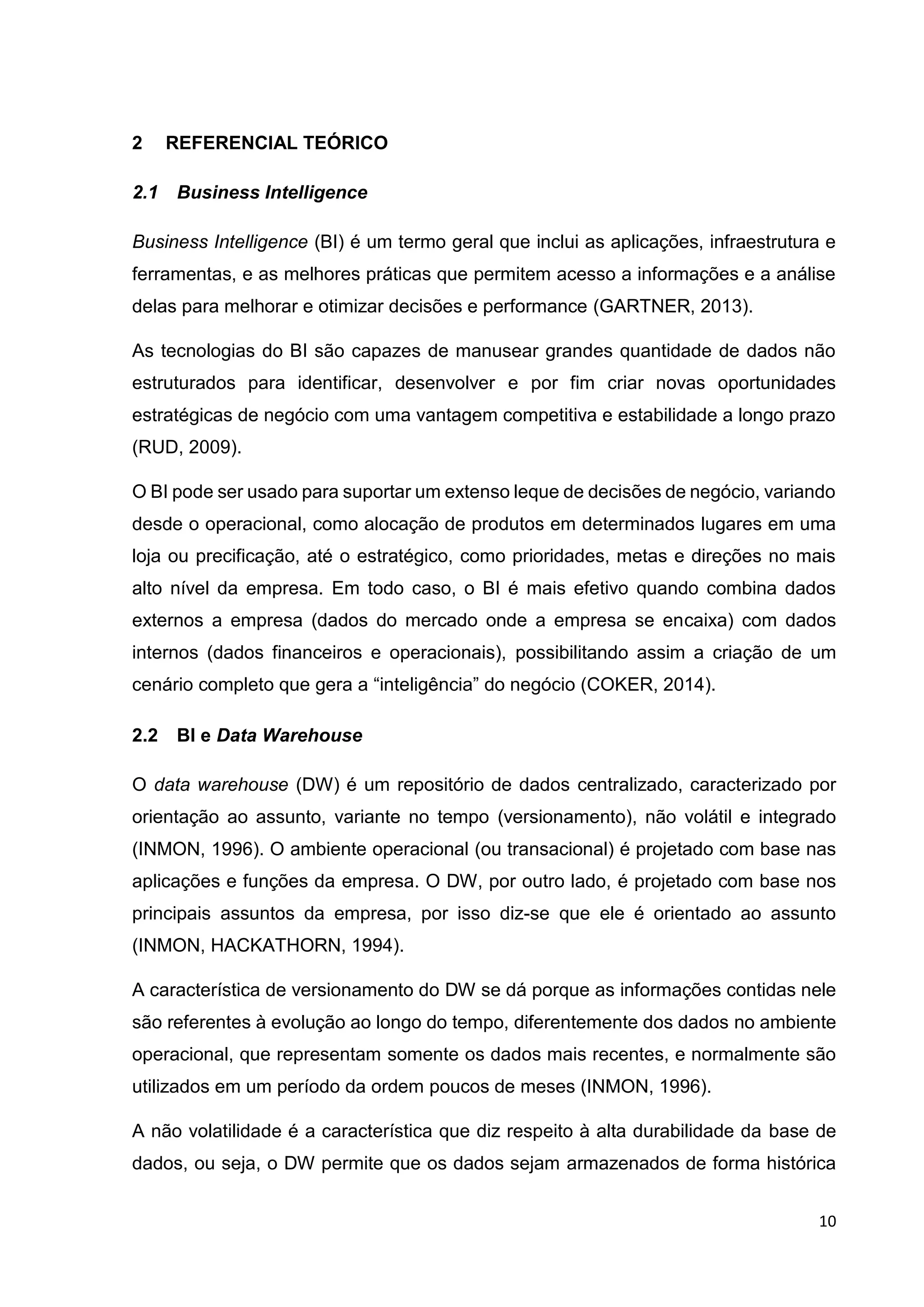 10
2 REFERENCIAL TEÓRICO
2.1 Business Intelligence
Business Intelligence (BI) é um termo geral que inclui as aplicações, infraestrutura e
ferramentas, e as melhores práticas que permitem acesso a informações e a análise
delas para melhorar e otimizar decisões e performance (GARTNER, 2013).
As tecnologias do BI são capazes de manusear grandes quantidade de dados não
estruturados para identificar, desenvolver e por fim criar novas oportunidades
estratégicas de negócio com uma vantagem competitiva e estabilidade a longo prazo
(RUD, 2009).
O BI pode ser usado para suportar um extenso leque de decisões de negócio, variando
desde o operacional, como alocação de produtos em determinados lugares em uma
loja ou precificação, até o estratégico, como prioridades, metas e direções no mais
alto nível da empresa. Em todo caso, o BI é mais efetivo quando combina dados
externos a empresa (dados do mercado onde a empresa se encaixa) com dados
internos (dados financeiros e operacionais), possibilitando assim a criação de um
cenário completo que gera a “inteligência” do negócio (COKER, 2014).
2.2 BI e Data Warehouse
O data warehouse (DW) é um repositório de dados centralizado, caracterizado por
orientação ao assunto, variante no tempo (versionamento), não volátil e integrado
(INMON, 1996). O ambiente operacional (ou transacional) é projetado com base nas
aplicações e funções da empresa. O DW, por outro lado, é projetado com base nos
principais assuntos da empresa, por isso diz-se que ele é orientado ao assunto
(INMON, HACKATHORN, 1994).
A característica de versionamento do DW se dá porque as informações contidas nele
são referentes à evolução ao longo do tempo, diferentemente dos dados no ambiente
operacional, que representam somente os dados mais recentes, e normalmente são
utilizados em um período da ordem poucos de meses (INMON, 1996).
A não volatilidade é a característica que diz respeito à alta durabilidade da base de
dados, ou seja, o DW permite que os dados sejam armazenados de forma histórica
 