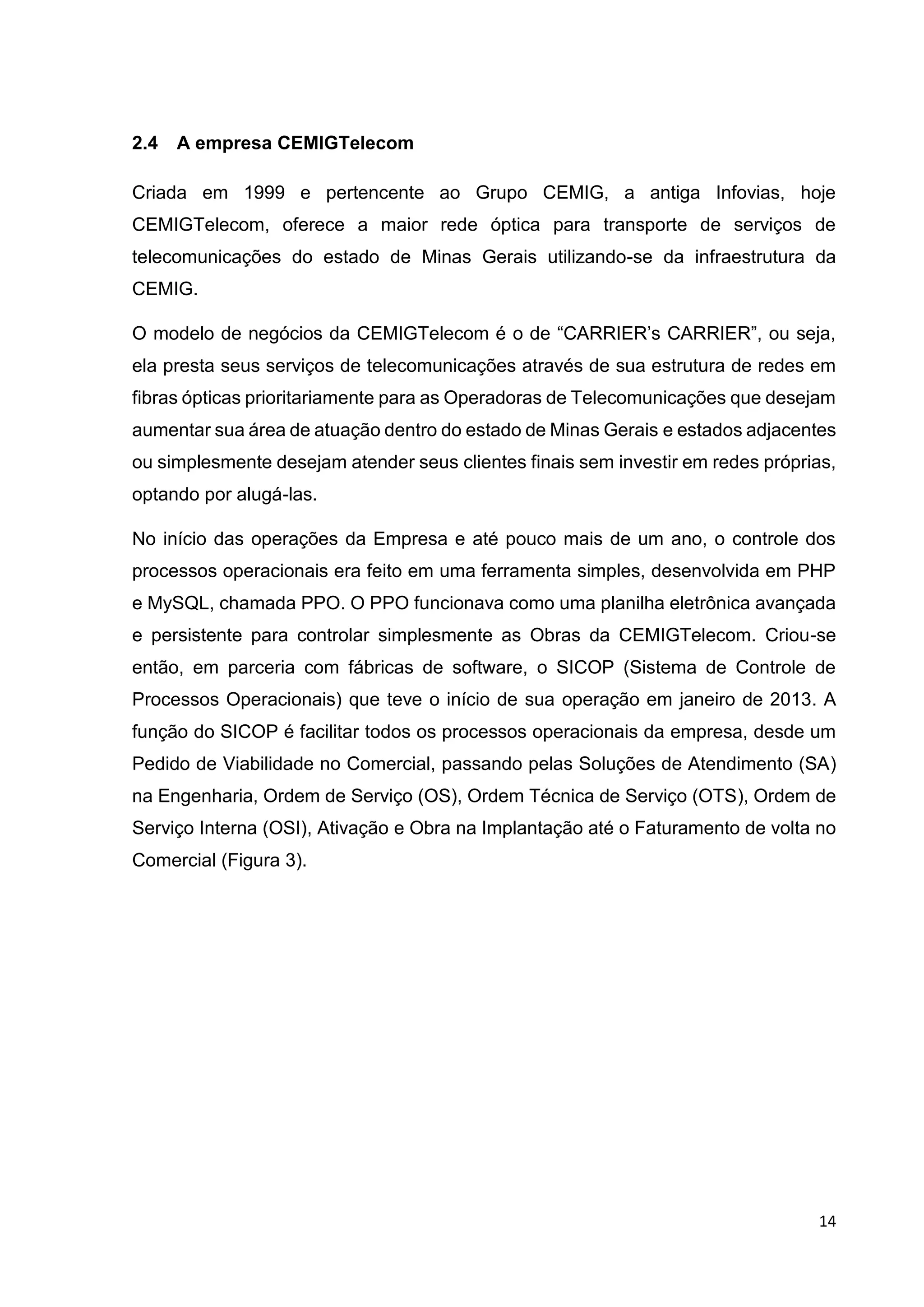 14
2.4 A empresa CEMIGTelecom
Criada em 1999 e pertencente ao Grupo CEMIG, a antiga Infovias, hoje
CEMIGTelecom, oferece a maior rede óptica para transporte de serviços de
telecomunicações do estado de Minas Gerais utilizando-se da infraestrutura da
CEMIG.
O modelo de negócios da CEMIGTelecom é o de “CARRIER’s CARRIER”, ou seja,
ela presta seus serviços de telecomunicações através de sua estrutura de redes em
fibras ópticas prioritariamente para as Operadoras de Telecomunicações que desejam
aumentar sua área de atuação dentro do estado de Minas Gerais e estados adjacentes
ou simplesmente desejam atender seus clientes finais sem investir em redes próprias,
optando por alugá-las.
No início das operações da Empresa e até pouco mais de um ano, o controle dos
processos operacionais era feito em uma ferramenta simples, desenvolvida em PHP
e MySQL, chamada PPO. O PPO funcionava como uma planilha eletrônica avançada
e persistente para controlar simplesmente as Obras da CEMIGTelecom. Criou-se
então, em parceria com fábricas de software, o SICOP (Sistema de Controle de
Processos Operacionais) que teve o início de sua operação em janeiro de 2013. A
função do SICOP é facilitar todos os processos operacionais da empresa, desde um
Pedido de Viabilidade no Comercial, passando pelas Soluções de Atendimento (SA)
na Engenharia, Ordem de Serviço (OS), Ordem Técnica de Serviço (OTS), Ordem de
Serviço Interna (OSI), Ativação e Obra na Implantação até o Faturamento de volta no
Comercial (Figura 3).
 