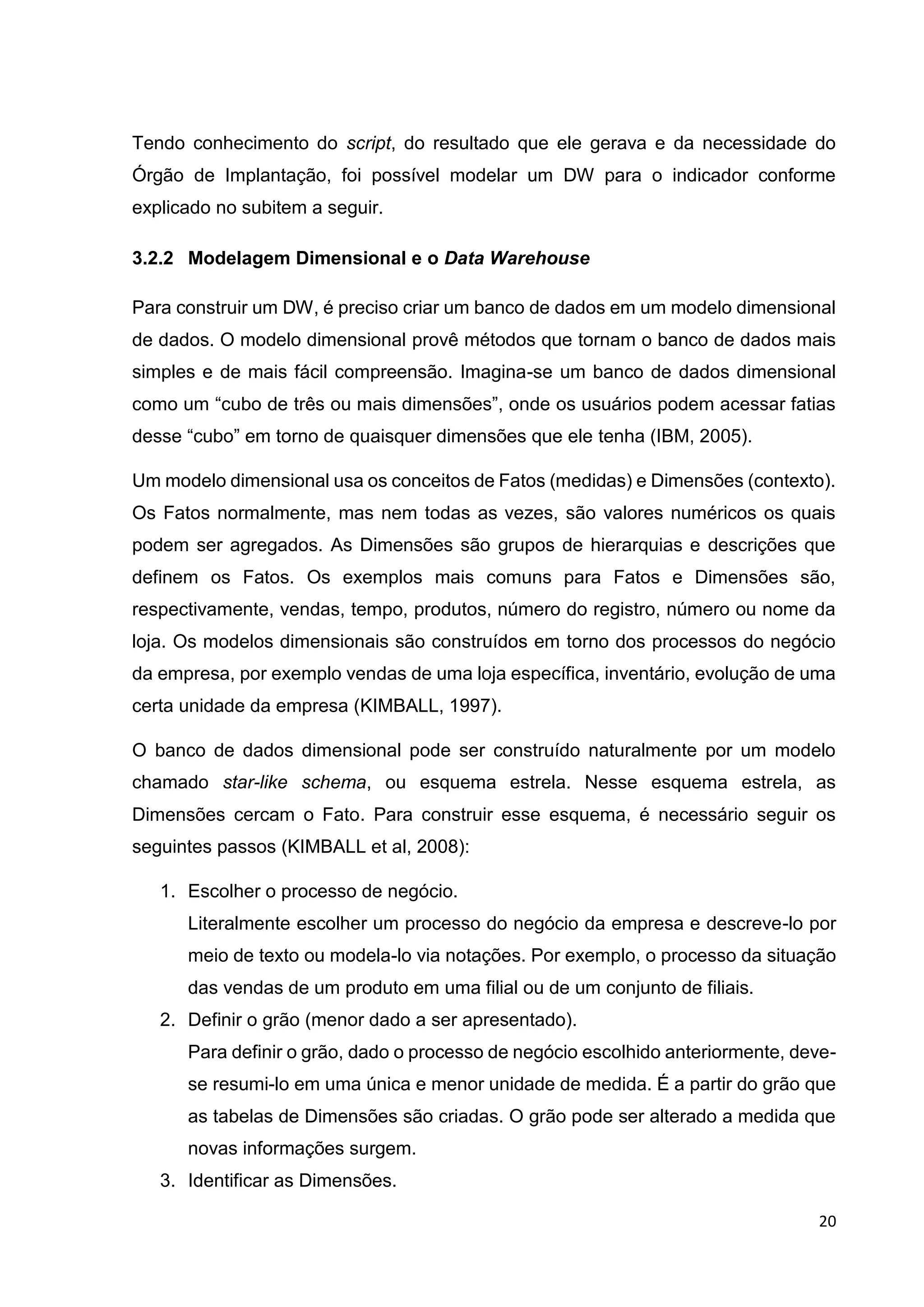 20
Tendo conhecimento do script, do resultado que ele gerava e da necessidade do
Órgão de Implantação, foi possível modelar um DW para o indicador conforme
explicado no subitem a seguir.
3.2.2 Modelagem Dimensional e o Data Warehouse
Para construir um DW, é preciso criar um banco de dados em um modelo dimensional
de dados. O modelo dimensional provê métodos que tornam o banco de dados mais
simples e de mais fácil compreensão. Imagina-se um banco de dados dimensional
como um “cubo de três ou mais dimensões”, onde os usuários podem acessar fatias
desse “cubo” em torno de quaisquer dimensões que ele tenha (IBM, 2005).
Um modelo dimensional usa os conceitos de Fatos (medidas) e Dimensões (contexto).
Os Fatos normalmente, mas nem todas as vezes, são valores numéricos os quais
podem ser agregados. As Dimensões são grupos de hierarquias e descrições que
definem os Fatos. Os exemplos mais comuns para Fatos e Dimensões são,
respectivamente, vendas, tempo, produtos, número do registro, número ou nome da
loja. Os modelos dimensionais são construídos em torno dos processos do negócio
da empresa, por exemplo vendas de uma loja específica, inventário, evolução de uma
certa unidade da empresa (KIMBALL, 1997).
O banco de dados dimensional pode ser construído naturalmente por um modelo
chamado star-like schema, ou esquema estrela. Nesse esquema estrela, as
Dimensões cercam o Fato. Para construir esse esquema, é necessário seguir os
seguintes passos (KIMBALL et al, 2008):
1. Escolher o processo de negócio.
Literalmente escolher um processo do negócio da empresa e descreve-lo por
meio de texto ou modela-lo via notações. Por exemplo, o processo da situação
das vendas de um produto em uma filial ou de um conjunto de filiais.
2. Definir o grão (menor dado a ser apresentado).
Para definir o grão, dado o processo de negócio escolhido anteriormente, deve-
se resumi-lo em uma única e menor unidade de medida. É a partir do grão que
as tabelas de Dimensões são criadas. O grão pode ser alterado a medida que
novas informações surgem.
3. Identificar as Dimensões.
 