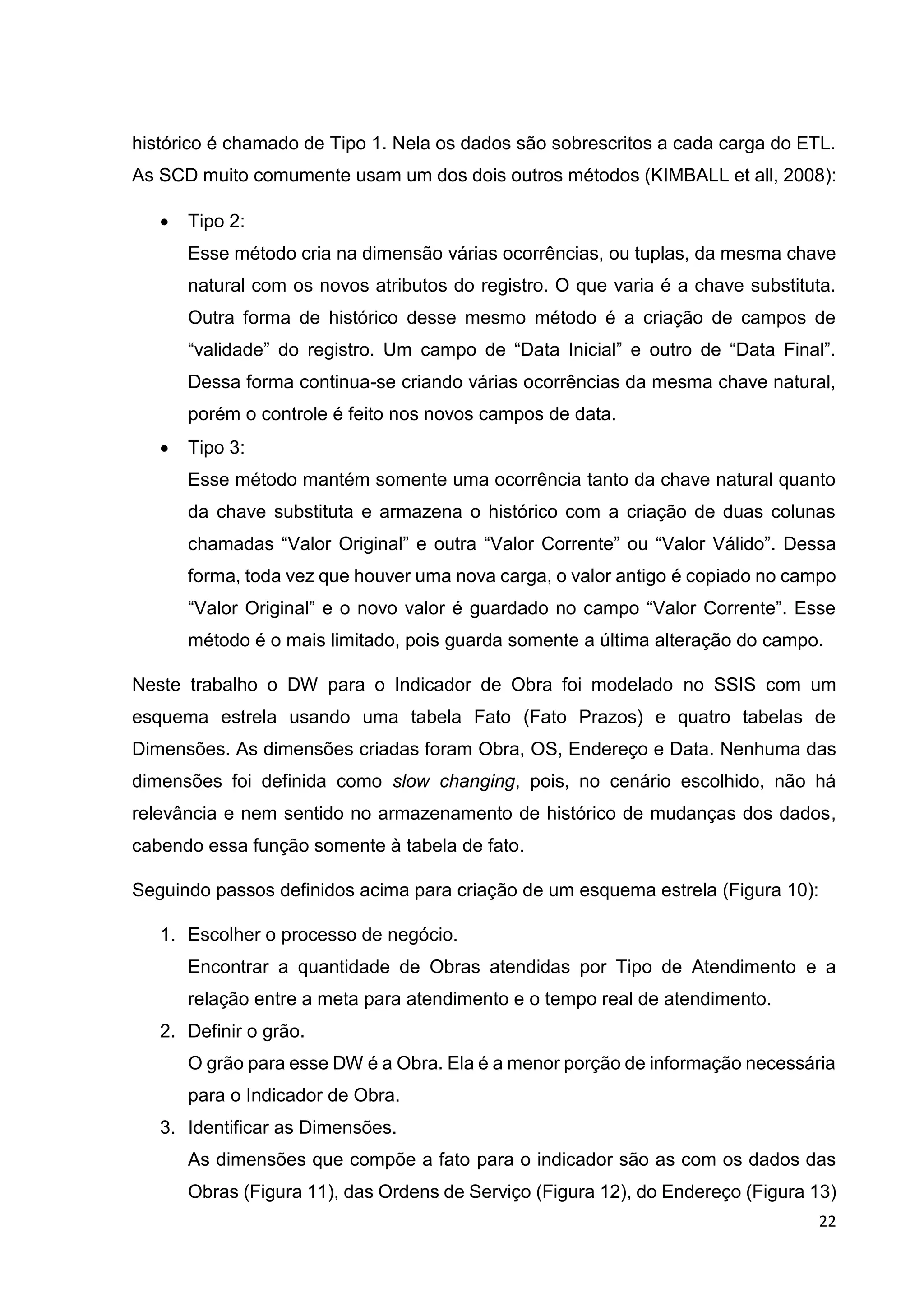 22
histórico é chamado de Tipo 1. Nela os dados são sobrescritos a cada carga do ETL.
As SCD muito comumente usam um dos dois outros métodos (KIMBALL et all, 2008):
 Tipo 2:
Esse método cria na dimensão várias ocorrências, ou tuplas, da mesma chave
natural com os novos atributos do registro. O que varia é a chave substituta.
Outra forma de histórico desse mesmo método é a criação de campos de
“validade” do registro. Um campo de “Data Inicial” e outro de “Data Final”.
Dessa forma continua-se criando várias ocorrências da mesma chave natural,
porém o controle é feito nos novos campos de data.
 Tipo 3:
Esse método mantém somente uma ocorrência tanto da chave natural quanto
da chave substituta e armazena o histórico com a criação de duas colunas
chamadas “Valor Original” e outra “Valor Corrente” ou “Valor Válido”. Dessa
forma, toda vez que houver uma nova carga, o valor antigo é copiado no campo
“Valor Original” e o novo valor é guardado no campo “Valor Corrente”. Esse
método é o mais limitado, pois guarda somente a última alteração do campo.
Neste trabalho o DW para o Indicador de Obra foi modelado no SSIS com um
esquema estrela usando uma tabela Fato (Fato Prazos) e quatro tabelas de
Dimensões. As dimensões criadas foram Obra, OS, Endereço e Data. Nenhuma das
dimensões foi definida como slow changing, pois, no cenário escolhido, não há
relevância e nem sentido no armazenamento de histórico de mudanças dos dados,
cabendo essa função somente à tabela de fato.
Seguindo passos definidos acima para criação de um esquema estrela (Figura 10):
1. Escolher o processo de negócio.
Encontrar a quantidade de Obras atendidas por Tipo de Atendimento e a
relação entre a meta para atendimento e o tempo real de atendimento.
2. Definir o grão.
O grão para esse DW é a Obra. Ela é a menor porção de informação necessária
para o Indicador de Obra.
3. Identificar as Dimensões.
As dimensões que compõe a fato para o indicador são as com os dados das
Obras (Figura 11), das Ordens de Serviço (Figura 12), do Endereço (Figura 13)
 