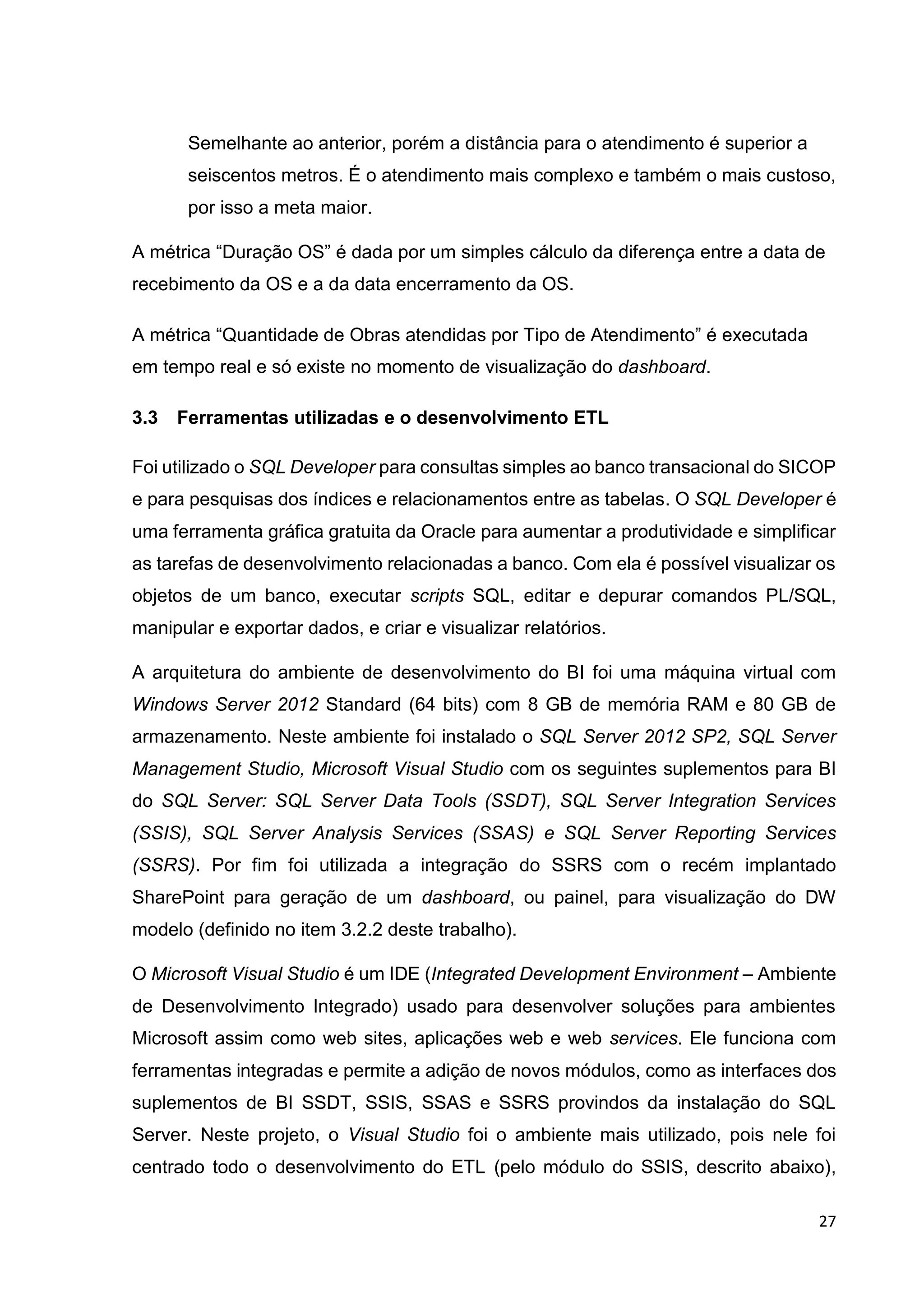 27
Semelhante ao anterior, porém a distância para o atendimento é superior a
seiscentos metros. É o atendimento mais complexo e também o mais custoso,
por isso a meta maior.
A métrica “Duração OS” é dada por um simples cálculo da diferença entre a data de
recebimento da OS e a da data encerramento da OS.
A métrica “Quantidade de Obras atendidas por Tipo de Atendimento” é executada
em tempo real e só existe no momento de visualização do dashboard.
3.3 Ferramentas utilizadas e o desenvolvimento ETL
Foi utilizado o SQL Developer para consultas simples ao banco transacional do SICOP
e para pesquisas dos índices e relacionamentos entre as tabelas. O SQL Developer é
uma ferramenta gráfica gratuita da Oracle para aumentar a produtividade e simplificar
as tarefas de desenvolvimento relacionadas a banco. Com ela é possível visualizar os
objetos de um banco, executar scripts SQL, editar e depurar comandos PL/SQL,
manipular e exportar dados, e criar e visualizar relatórios.
A arquitetura do ambiente de desenvolvimento do BI foi uma máquina virtual com
Windows Server 2012 Standard (64 bits) com 8 GB de memória RAM e 80 GB de
armazenamento. Neste ambiente foi instalado o SQL Server 2012 SP2, SQL Server
Management Studio, Microsoft Visual Studio com os seguintes suplementos para BI
do SQL Server: SQL Server Data Tools (SSDT), SQL Server Integration Services
(SSIS), SQL Server Analysis Services (SSAS) e SQL Server Reporting Services
(SSRS). Por fim foi utilizada a integração do SSRS com o recém implantado
SharePoint para geração de um dashboard, ou painel, para visualização do DW
modelo (definido no item 3.2.2 deste trabalho).
O Microsoft Visual Studio é um IDE (Integrated Development Environment – Ambiente
de Desenvolvimento Integrado) usado para desenvolver soluções para ambientes
Microsoft assim como web sites, aplicações web e web services. Ele funciona com
ferramentas integradas e permite a adição de novos módulos, como as interfaces dos
suplementos de BI SSDT, SSIS, SSAS e SSRS provindos da instalação do SQL
Server. Neste projeto, o Visual Studio foi o ambiente mais utilizado, pois nele foi
centrado todo o desenvolvimento do ETL (pelo módulo do SSIS, descrito abaixo),
 