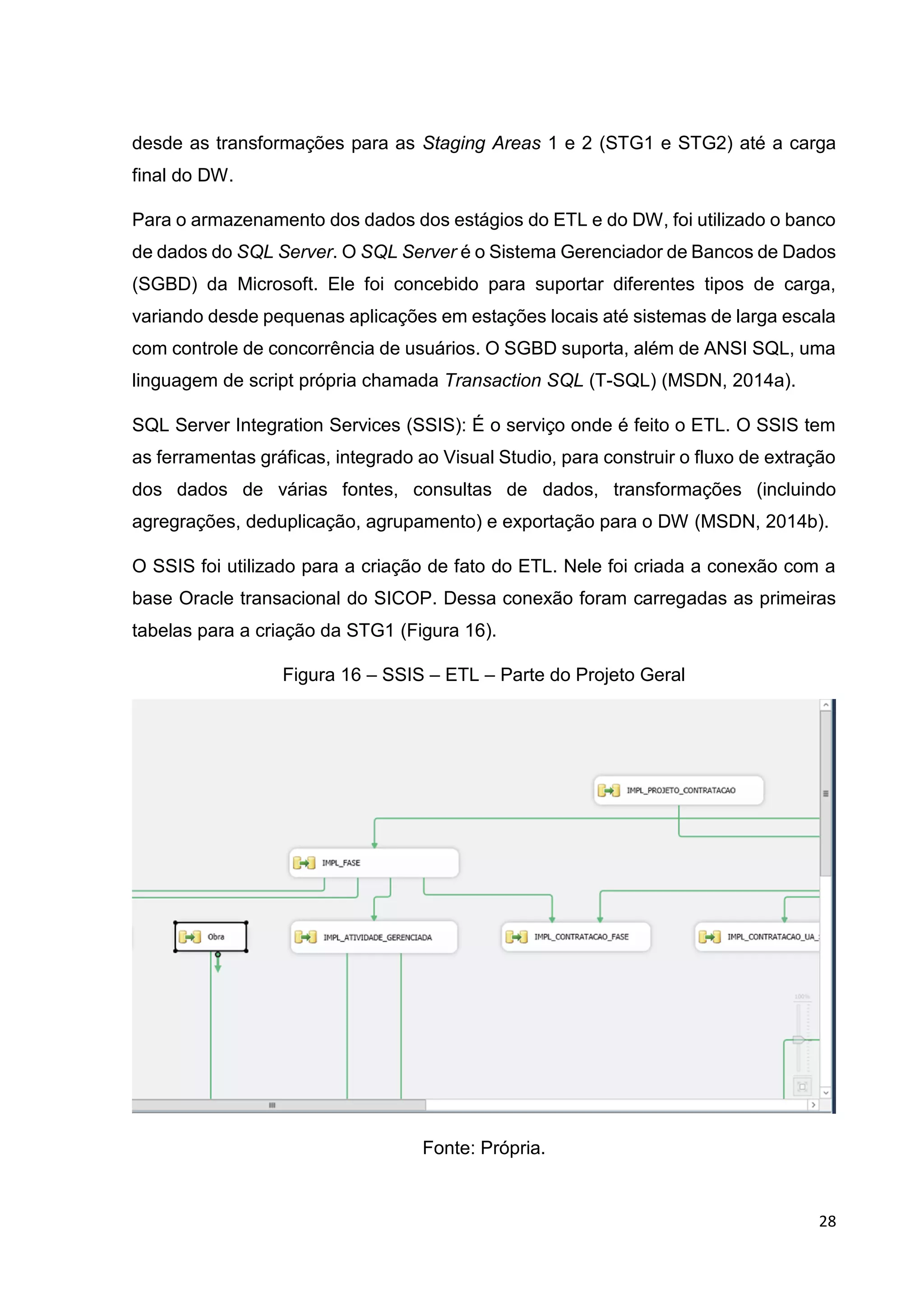28
desde as transformações para as Staging Areas 1 e 2 (STG1 e STG2) até a carga
final do DW.
Para o armazenamento dos dados dos estágios do ETL e do DW, foi utilizado o banco
de dados do SQL Server. O SQL Server é o Sistema Gerenciador de Bancos de Dados
(SGBD) da Microsoft. Ele foi concebido para suportar diferentes tipos de carga,
variando desde pequenas aplicações em estações locais até sistemas de larga escala
com controle de concorrência de usuários. O SGBD suporta, além de ANSI SQL, uma
linguagem de script própria chamada Transaction SQL (T-SQL) (MSDN, 2014a).
SQL Server Integration Services (SSIS): É o serviço onde é feito o ETL. O SSIS tem
as ferramentas gráficas, integrado ao Visual Studio, para construir o fluxo de extração
dos dados de várias fontes, consultas de dados, transformações (incluindo
agregrações, deduplicação, agrupamento) e exportação para o DW (MSDN, 2014b).
O SSIS foi utilizado para a criação de fato do ETL. Nele foi criada a conexão com a
base Oracle transacional do SICOP. Dessa conexão foram carregadas as primeiras
tabelas para a criação da STG1 (Figura 16).
Figura 16 – SSIS – ETL – Parte do Projeto Geral
Fonte: Própria.
 