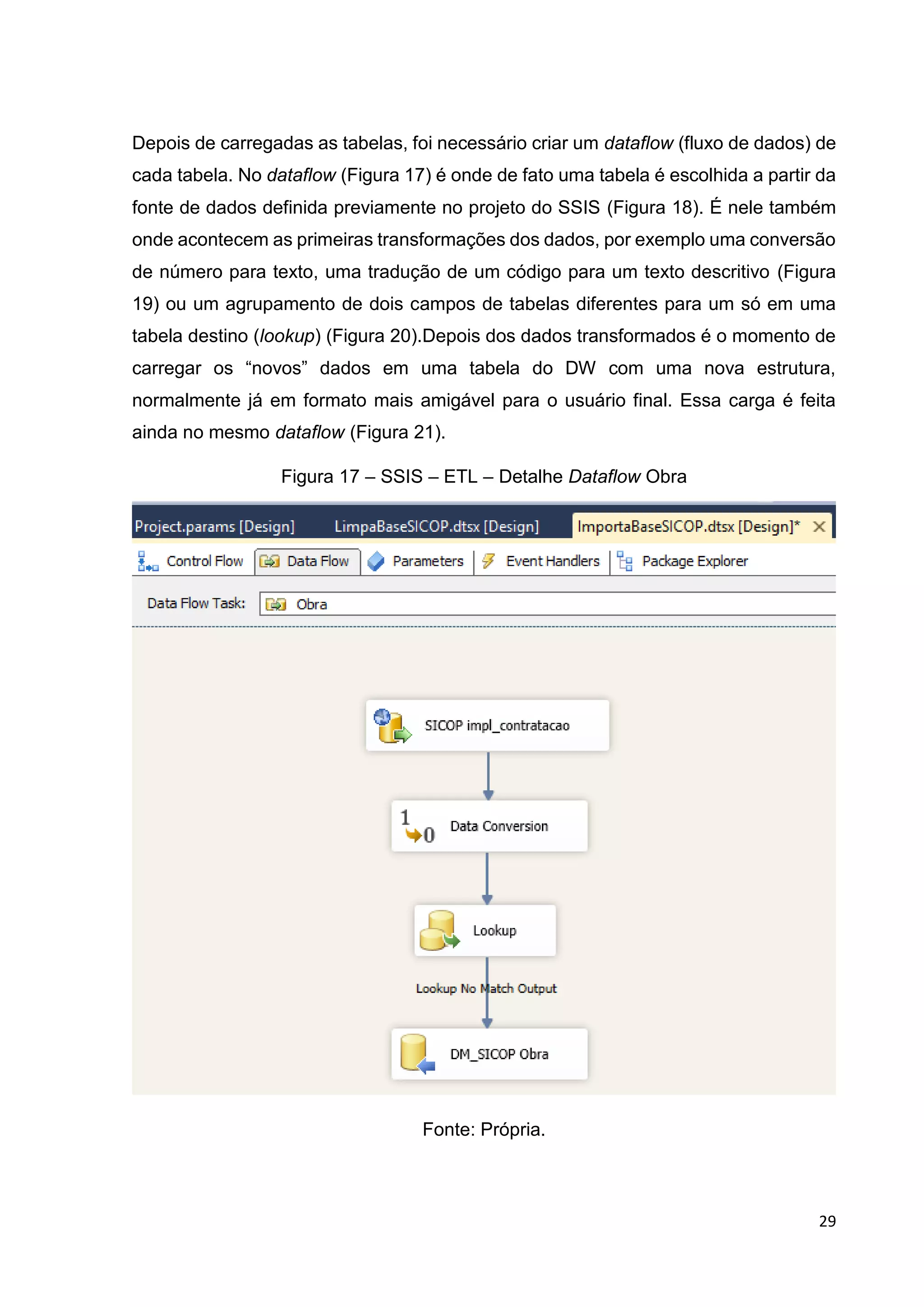 29
Depois de carregadas as tabelas, foi necessário criar um dataflow (fluxo de dados) de
cada tabela. No dataflow (Figura 17) é onde de fato uma tabela é escolhida a partir da
fonte de dados definida previamente no projeto do SSIS (Figura 18). É nele também
onde acontecem as primeiras transformações dos dados, por exemplo uma conversão
de número para texto, uma tradução de um código para um texto descritivo (Figura
19) ou um agrupamento de dois campos de tabelas diferentes para um só em uma
tabela destino (lookup) (Figura 20).Depois dos dados transformados é o momento de
carregar os “novos” dados em uma tabela do DW com uma nova estrutura,
normalmente já em formato mais amigável para o usuário final. Essa carga é feita
ainda no mesmo dataflow (Figura 21).
Figura 17 – SSIS – ETL – Detalhe Dataflow Obra
Fonte: Própria.
 