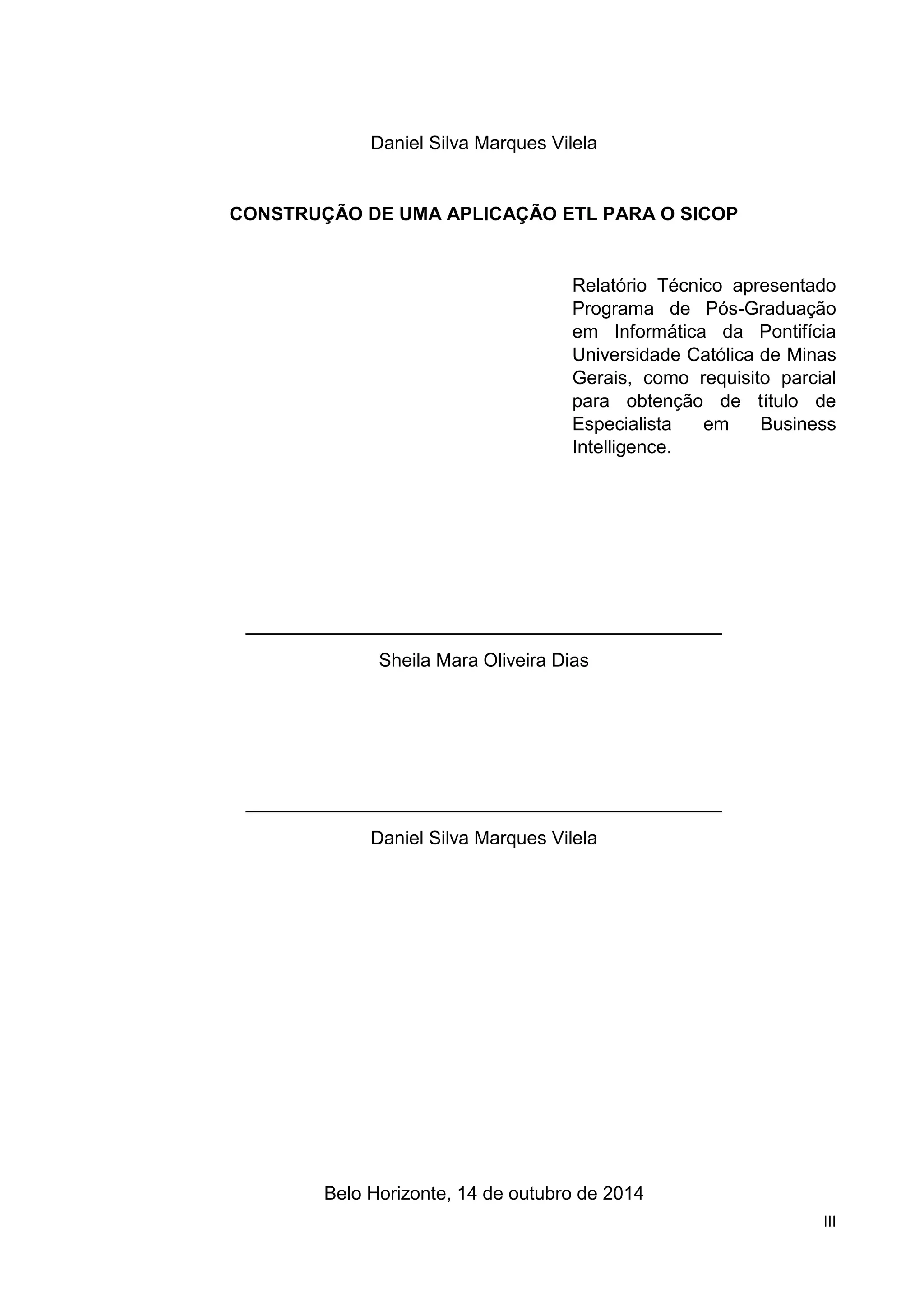 III
Daniel Silva Marques Vilela
CONSTRUÇÃO DE UMA APLICAÇÃO ETL PARA O SICOP
Relatório Técnico apresentado
Programa de Pós-Graduação
em Informática da Pontifícia
Universidade Católica de Minas
Gerais, como requisito parcial
para obtenção de título de
Especialista em Business
Intelligence.
______________________________________________
Sheila Mara Oliveira Dias
______________________________________________
Daniel Silva Marques Vilela
Belo Horizonte, 14 de outubro de 2014
 