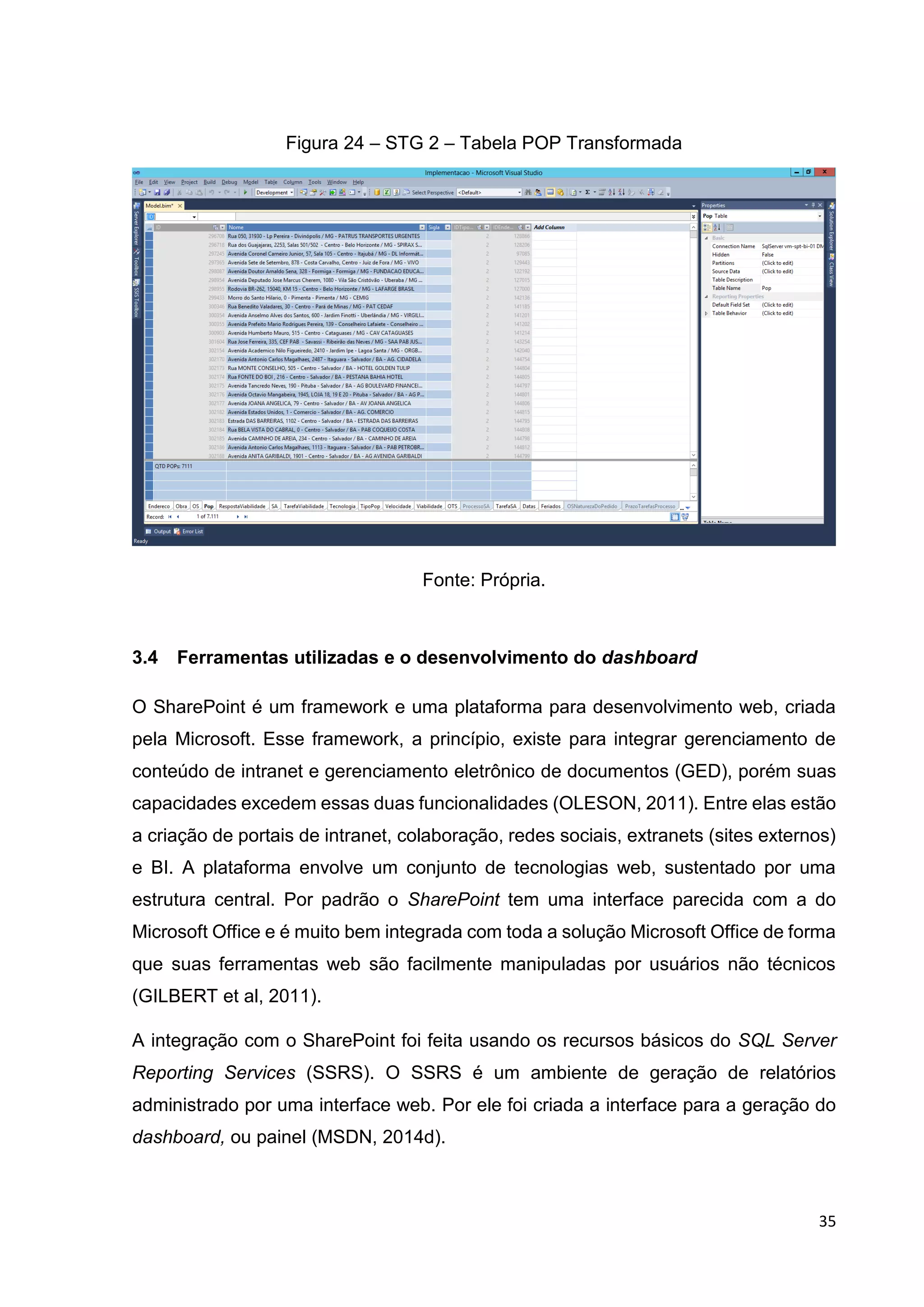 35
Figura 24 – STG 2 – Tabela POP Transformada
Fonte: Própria.
3.4 Ferramentas utilizadas e o desenvolvimento do dashboard
O SharePoint é um framework e uma plataforma para desenvolvimento web, criada
pela Microsoft. Esse framework, a princípio, existe para integrar gerenciamento de
conteúdo de intranet e gerenciamento eletrônico de documentos (GED), porém suas
capacidades excedem essas duas funcionalidades (OLESON, 2011). Entre elas estão
a criação de portais de intranet, colaboração, redes sociais, extranets (sites externos)
e BI. A plataforma envolve um conjunto de tecnologias web, sustentado por uma
estrutura central. Por padrão o SharePoint tem uma interface parecida com a do
Microsoft Office e é muito bem integrada com toda a solução Microsoft Office de forma
que suas ferramentas web são facilmente manipuladas por usuários não técnicos
(GILBERT et al, 2011).
A integração com o SharePoint foi feita usando os recursos básicos do SQL Server
Reporting Services (SSRS). O SSRS é um ambiente de geração de relatórios
administrado por uma interface web. Por ele foi criada a interface para a geração do
dashboard, ou painel (MSDN, 2014d).
 