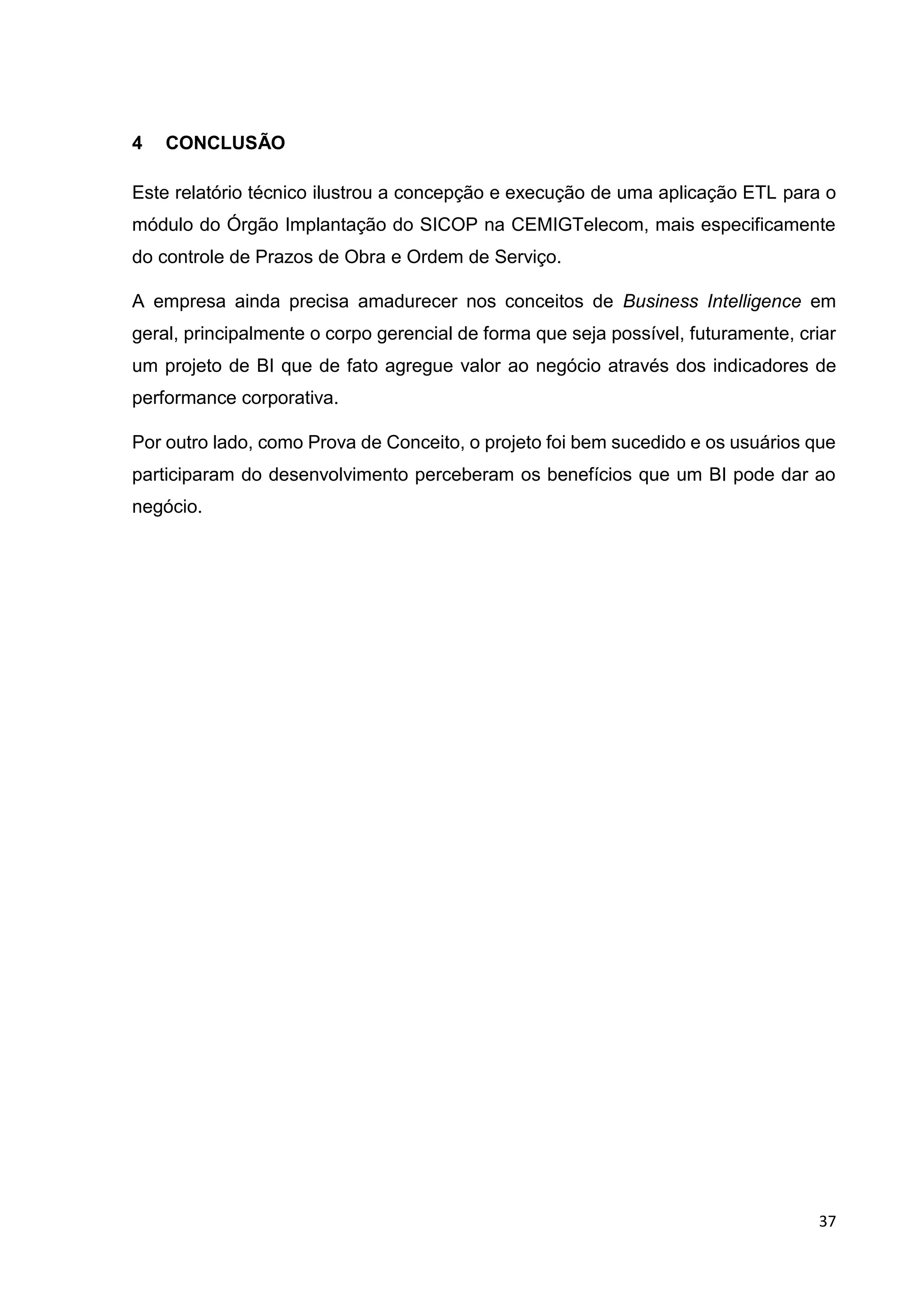 37
4 CONCLUSÃO
Este relatório técnico ilustrou a concepção e execução de uma aplicação ETL para o
módulo do Órgão Implantação do SICOP na CEMIGTelecom, mais especificamente
do controle de Prazos de Obra e Ordem de Serviço.
A empresa ainda precisa amadurecer nos conceitos de Business Intelligence em
geral, principalmente o corpo gerencial de forma que seja possível, futuramente, criar
um projeto de BI que de fato agregue valor ao negócio através dos indicadores de
performance corporativa.
Por outro lado, como Prova de Conceito, o projeto foi bem sucedido e os usuários que
participaram do desenvolvimento perceberam os benefícios que um BI pode dar ao
negócio.
 