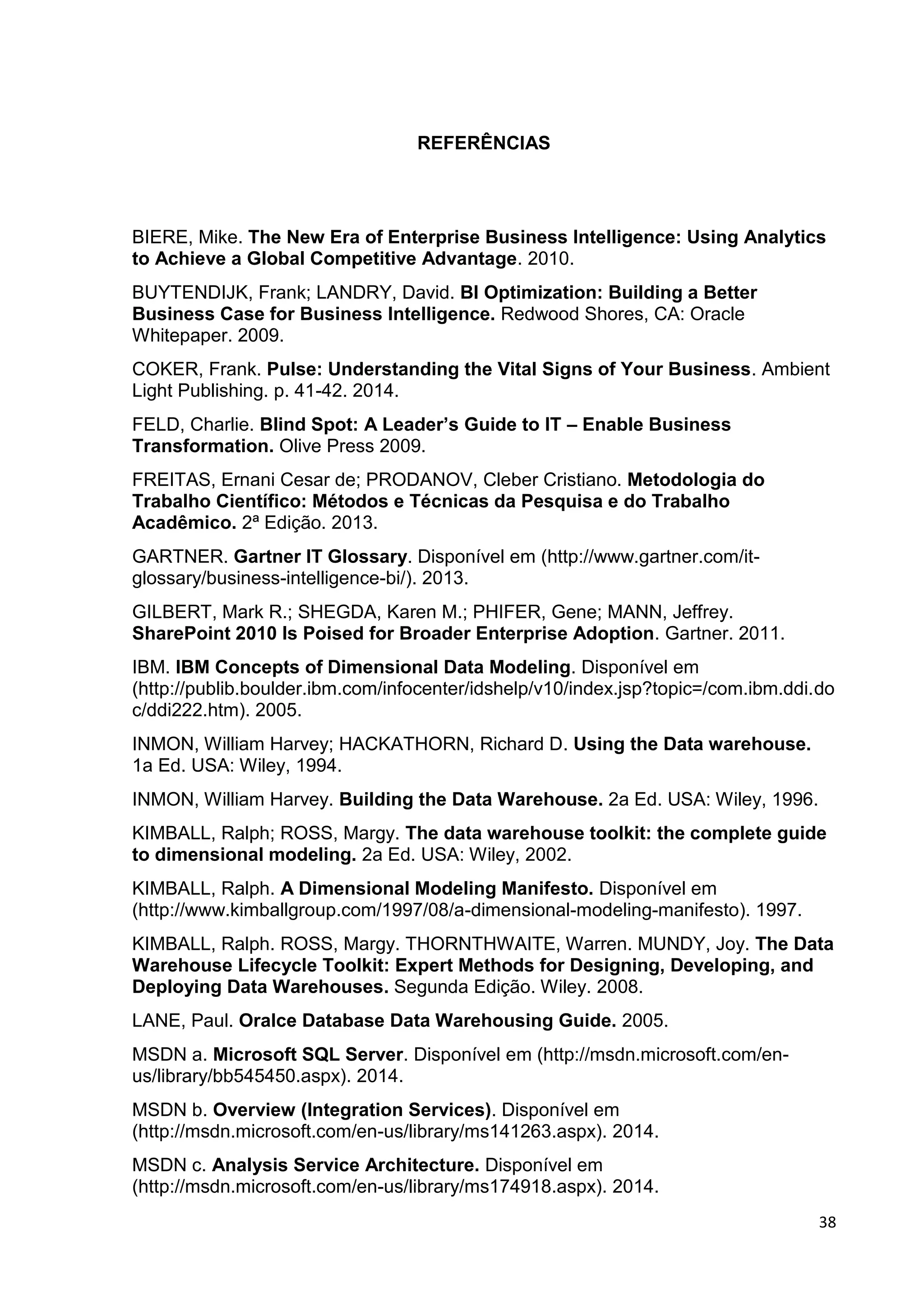 38
REFERÊNCIAS
BIERE, Mike. The New Era of Enterprise Business Intelligence: Using Analytics
to Achieve a Global Competitive Advantage. 2010.
BUYTENDIJK, Frank; LANDRY, David. BI Optimization: Building a Better
Business Case for Business Intelligence. Redwood Shores, CA: Oracle
Whitepaper. 2009.
COKER, Frank. Pulse: Understanding the Vital Signs of Your Business. Ambient
Light Publishing. p. 41-42. 2014.
FELD, Charlie. Blind Spot: A Leader’s Guide to IT – Enable Business
Transformation. Olive Press 2009.
FREITAS, Ernani Cesar de; PRODANOV, Cleber Cristiano. Metodologia do
Trabalho Científico: Métodos e Técnicas da Pesquisa e do Trabalho
Acadêmico. 2ª Edição. 2013.
GARTNER. Gartner IT Glossary. Disponível em (http://www.gartner.com/it-
glossary/business-intelligence-bi/). 2013.
GILBERT, Mark R.; SHEGDA, Karen M.; PHIFER, Gene; MANN, Jeffrey.
SharePoint 2010 Is Poised for Broader Enterprise Adoption. Gartner. 2011.
IBM. IBM Concepts of Dimensional Data Modeling. Disponível em
(http://publib.boulder.ibm.com/infocenter/idshelp/v10/index.jsp?topic=/com.ibm.ddi.do
c/ddi222.htm). 2005.
INMON, William Harvey; HACKATHORN, Richard D. Using the Data warehouse.
1a Ed. USA: Wiley, 1994.
INMON, William Harvey. Building the Data Warehouse. 2a Ed. USA: Wiley, 1996.
KIMBALL, Ralph; ROSS, Margy. The data warehouse toolkit: the complete guide
to dimensional modeling. 2a Ed. USA: Wiley, 2002.
KIMBALL, Ralph. A Dimensional Modeling Manifesto. Disponível em
(http://www.kimballgroup.com/1997/08/a-dimensional-modeling-manifesto). 1997.
KIMBALL, Ralph. ROSS, Margy. THORNTHWAITE, Warren. MUNDY, Joy. The Data
Warehouse Lifecycle Toolkit: Expert Methods for Designing, Developing, and
Deploying Data Warehouses. Segunda Edição. Wiley. 2008.
LANE, Paul. Oralce Database Data Warehousing Guide. 2005.
MSDN a. Microsoft SQL Server. Disponível em (http://msdn.microsoft.com/en-
us/library/bb545450.aspx). 2014.
MSDN b. Overview (Integration Services). Disponível em
(http://msdn.microsoft.com/en-us/library/ms141263.aspx). 2014.
MSDN c. Analysis Service Architecture. Disponível em
(http://msdn.microsoft.com/en-us/library/ms174918.aspx). 2014.
 