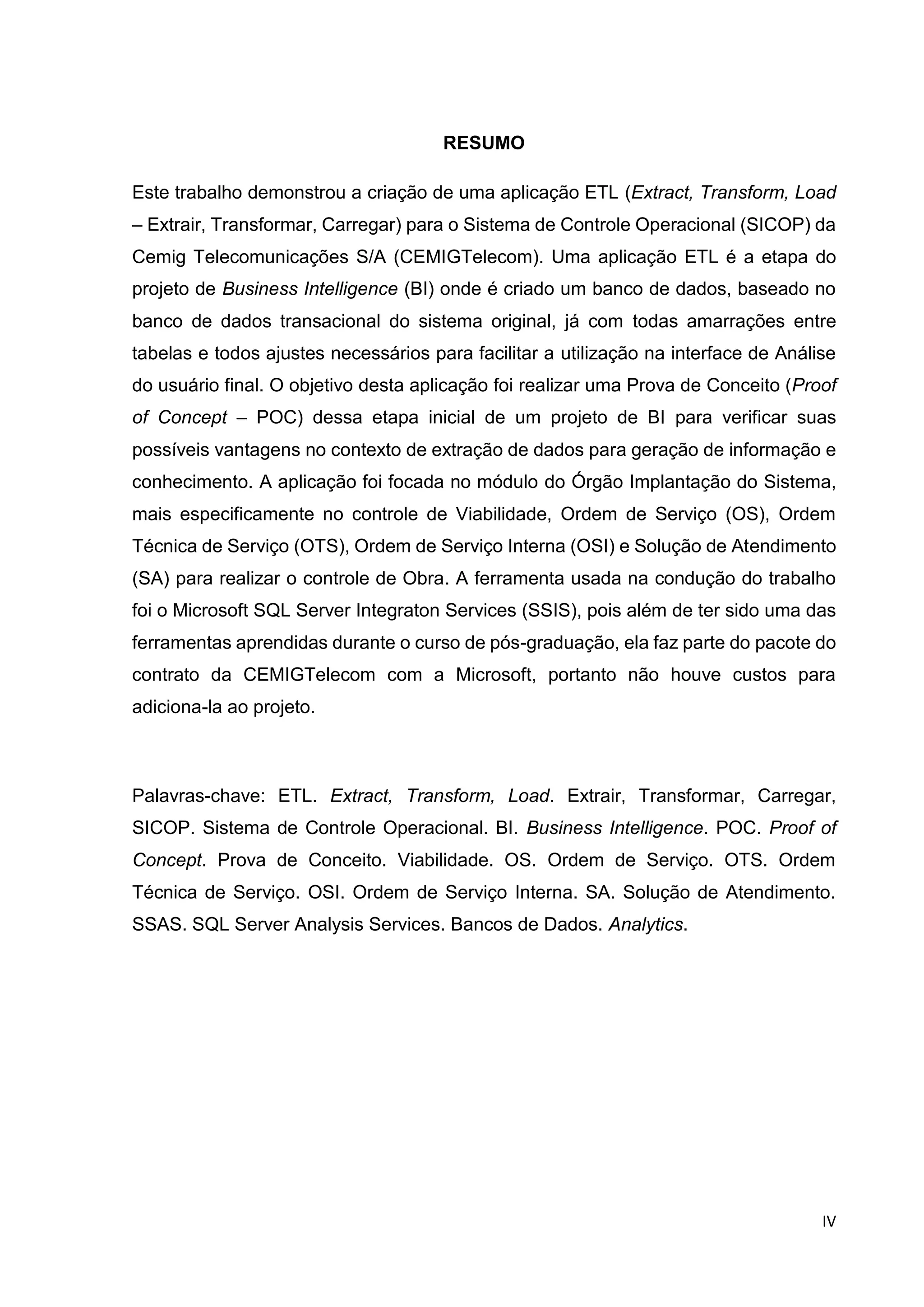 IV
RESUMO
Este trabalho demonstrou a criação de uma aplicação ETL (Extract, Transform, Load
– Extrair, Transformar, Carregar) para o Sistema de Controle Operacional (SICOP) da
Cemig Telecomunicações S/A (CEMIGTelecom). Uma aplicação ETL é a etapa do
projeto de Business Intelligence (BI) onde é criado um banco de dados, baseado no
banco de dados transacional do sistema original, já com todas amarrações entre
tabelas e todos ajustes necessários para facilitar a utilização na interface de Análise
do usuário final. O objetivo desta aplicação foi realizar uma Prova de Conceito (Proof
of Concept – POC) dessa etapa inicial de um projeto de BI para verificar suas
possíveis vantagens no contexto de extração de dados para geração de informação e
conhecimento. A aplicação foi focada no módulo do Órgão Implantação do Sistema,
mais especificamente no controle de Viabilidade, Ordem de Serviço (OS), Ordem
Técnica de Serviço (OTS), Ordem de Serviço Interna (OSI) e Solução de Atendimento
(SA) para realizar o controle de Obra. A ferramenta usada na condução do trabalho
foi o Microsoft SQL Server Integraton Services (SSIS), pois além de ter sido uma das
ferramentas aprendidas durante o curso de pós-graduação, ela faz parte do pacote do
contrato da CEMIGTelecom com a Microsoft, portanto não houve custos para
adiciona-la ao projeto.
Palavras-chave: ETL. Extract, Transform, Load. Extrair, Transformar, Carregar,
SICOP. Sistema de Controle Operacional. BI. Business Intelligence. POC. Proof of
Concept. Prova de Conceito. Viabilidade. OS. Ordem de Serviço. OTS. Ordem
Técnica de Serviço. OSI. Ordem de Serviço Interna. SA. Solução de Atendimento.
SSAS. SQL Server Analysis Services. Bancos de Dados. Analytics.
 