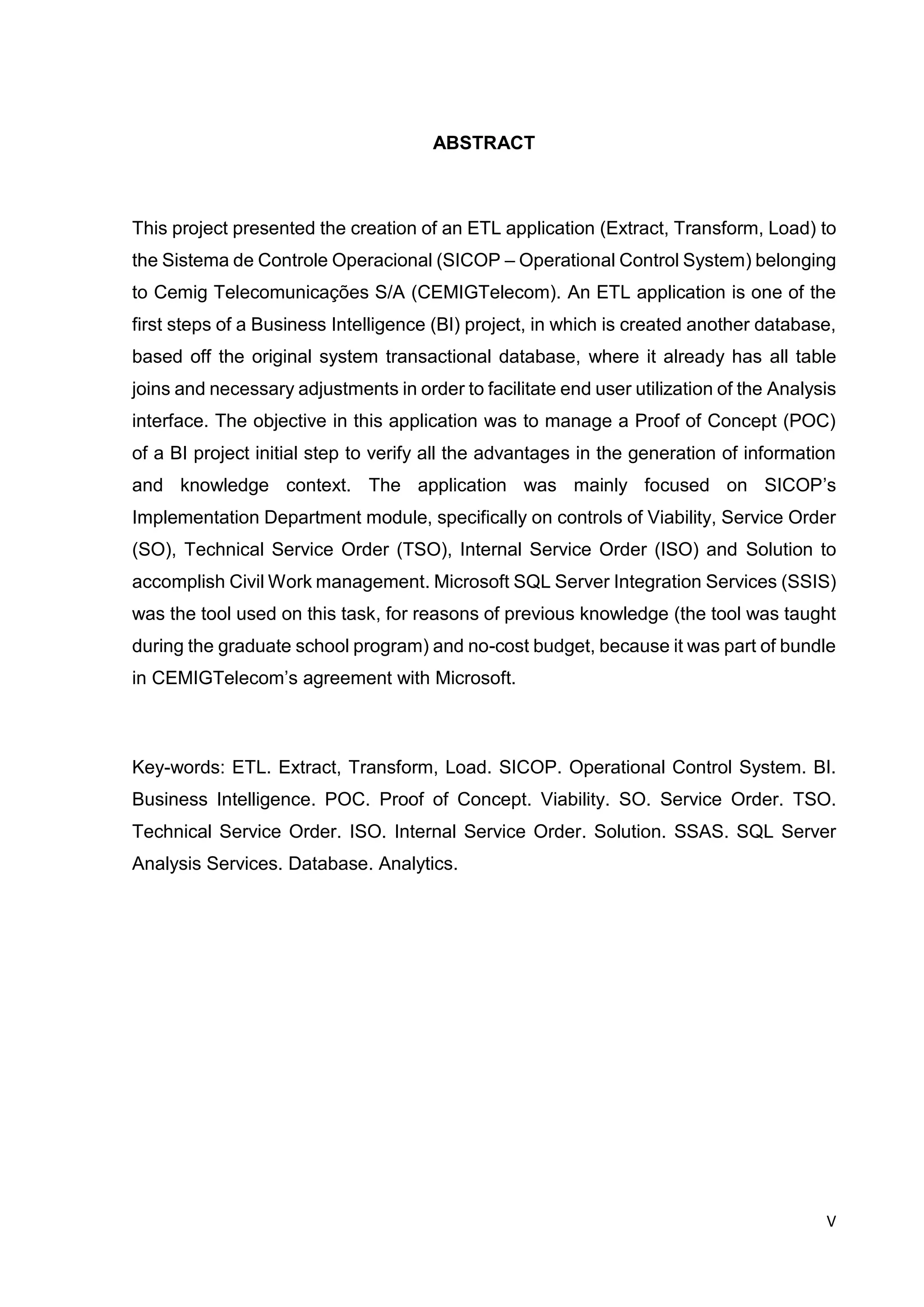 V
ABSTRACT
This project presented the creation of an ETL application (Extract, Transform, Load) to
the Sistema de Controle Operacional (SICOP – Operational Control System) belonging
to Cemig Telecomunicações S/A (CEMIGTelecom). An ETL application is one of the
first steps of a Business Intelligence (BI) project, in which is created another database,
based off the original system transactional database, where it already has all table
joins and necessary adjustments in order to facilitate end user utilization of the Analysis
interface. The objective in this application was to manage a Proof of Concept (POC)
of a BI project initial step to verify all the advantages in the generation of information
and knowledge context. The application was mainly focused on SICOP’s
Implementation Department module, specifically on controls of Viability, Service Order
(SO), Technical Service Order (TSO), Internal Service Order (ISO) and Solution to
accomplish Civil Work management. Microsoft SQL Server Integration Services (SSIS)
was the tool used on this task, for reasons of previous knowledge (the tool was taught
during the graduate school program) and no-cost budget, because it was part of bundle
in CEMIGTelecom’s agreement with Microsoft.
Key-words: ETL. Extract, Transform, Load. SICOP. Operational Control System. BI.
Business Intelligence. POC. Proof of Concept. Viability. SO. Service Order. TSO.
Technical Service Order. ISO. Internal Service Order. Solution. SSAS. SQL Server
Analysis Services. Database. Analytics.
 