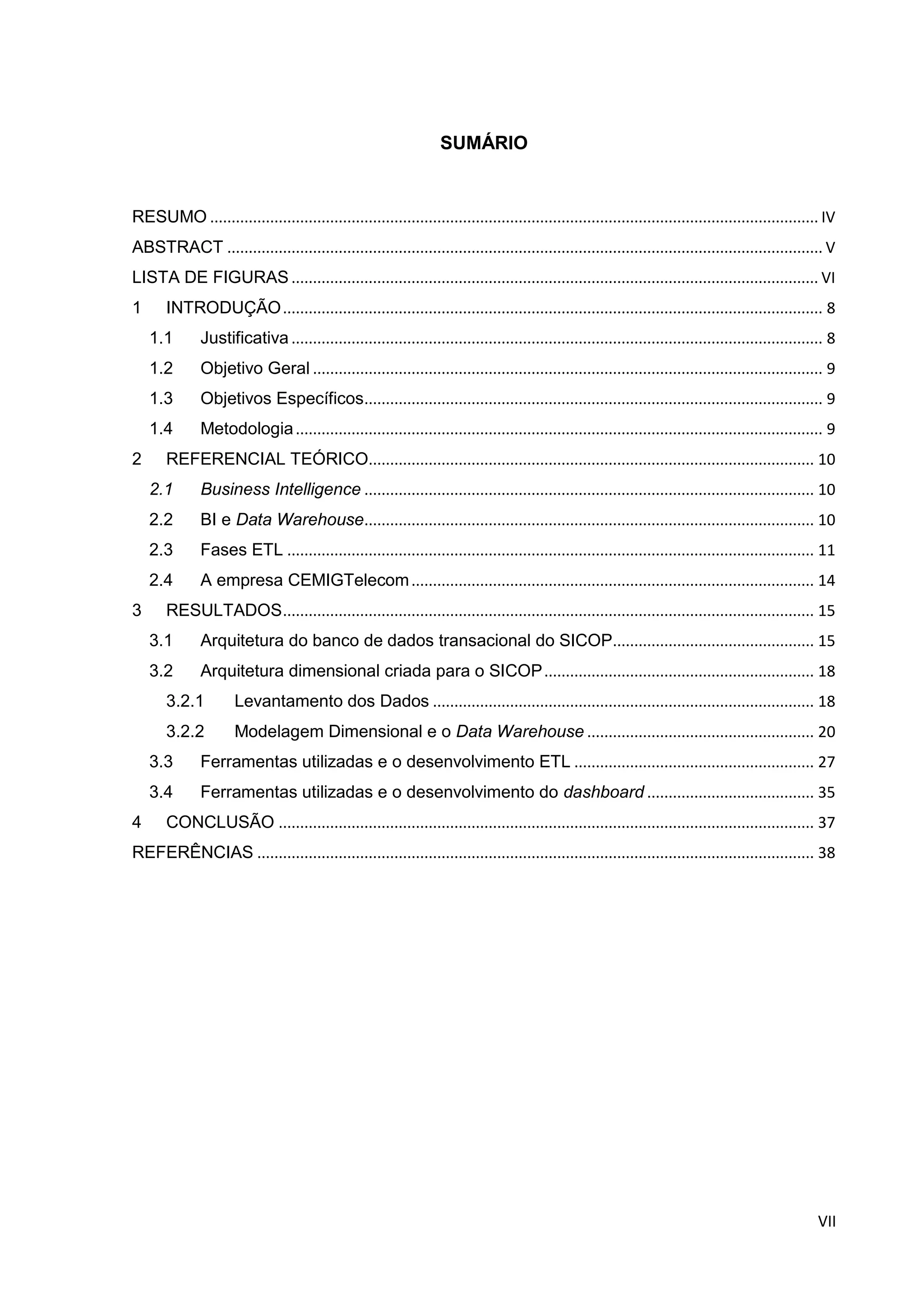 VII
SUMÁRIO
RESUMO .............................................................................................................................................. IV
ABSTRACT ........................................................................................................................................... V
LISTA DE FIGURAS ........................................................................................................................... VI
1 INTRODUÇÃO.............................................................................................................................. 8
1.1 Justificativa ............................................................................................................................ 8
1.2 Objetivo Geral ....................................................................................................................... 9
1.3 Objetivos Específicos........................................................................................................... 9
1.4 Metodologia........................................................................................................................... 9
2 REFERENCIAL TEÓRICO........................................................................................................ 10
2.1 Business Intelligence ......................................................................................................... 10
2.2 BI e Data Warehouse......................................................................................................... 10
2.3 Fases ETL ........................................................................................................................... 11
2.4 A empresa CEMIGTelecom.............................................................................................. 14
3 RESULTADOS............................................................................................................................ 15
3.1 Arquitetura do banco de dados transacional do SICOP............................................... 15
3.2 Arquitetura dimensional criada para o SICOP............................................................... 18
3.2.1 Levantamento dos Dados ......................................................................................... 18
3.2.2 Modelagem Dimensional e o Data Warehouse ..................................................... 20
3.3 Ferramentas utilizadas e o desenvolvimento ETL ........................................................ 27
3.4 Ferramentas utilizadas e o desenvolvimento do dashboard ....................................... 35
4 CONCLUSÃO ............................................................................................................................. 37
REFERÊNCIAS .................................................................................................................................. 38
 