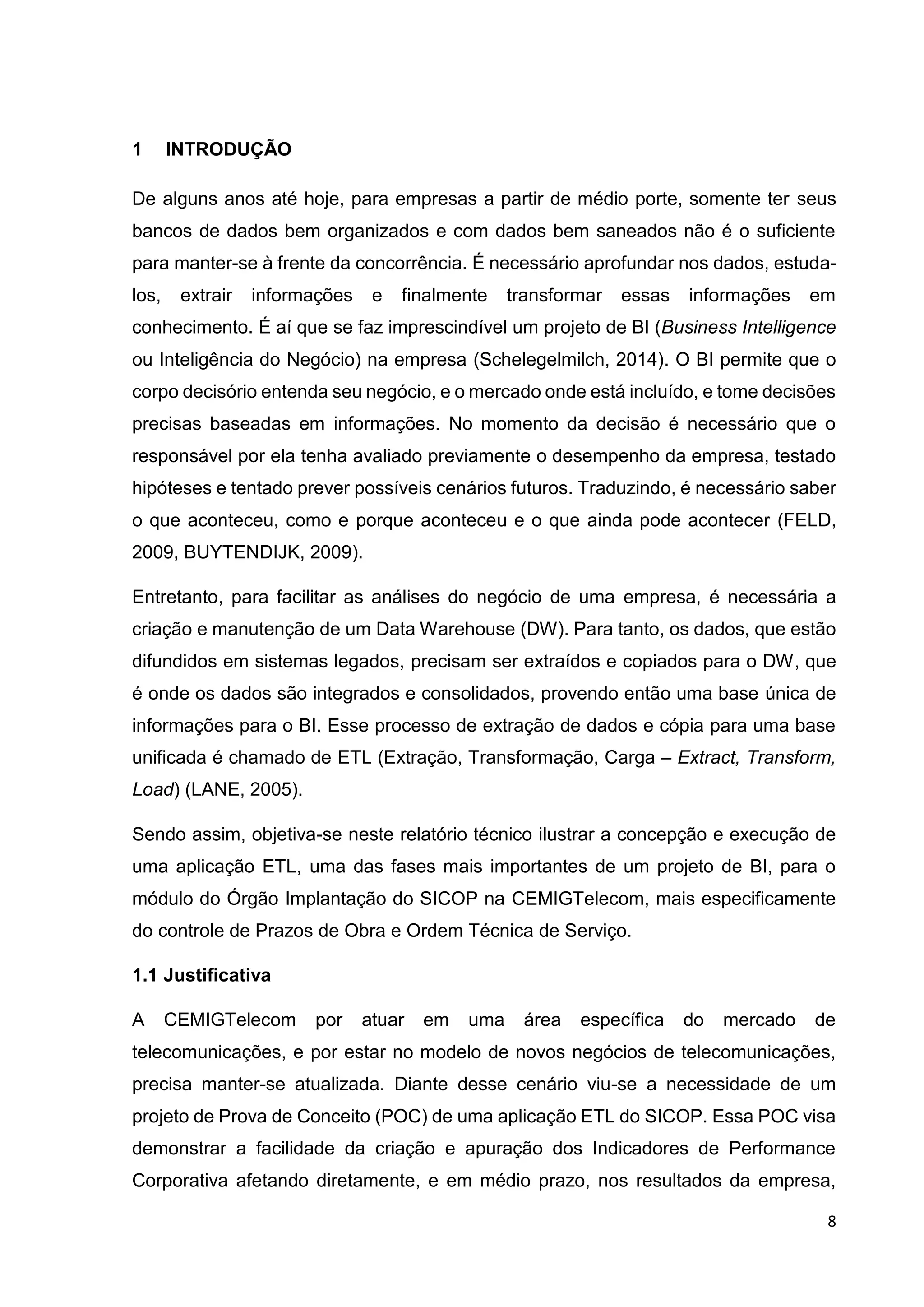 8
1 INTRODUÇÃO
De alguns anos até hoje, para empresas a partir de médio porte, somente ter seus
bancos de dados bem organizados e com dados bem saneados não é o suficiente
para manter-se à frente da concorrência. É necessário aprofundar nos dados, estuda-
los, extrair informações e finalmente transformar essas informações em
conhecimento. É aí que se faz imprescindível um projeto de BI (Business Intelligence
ou Inteligência do Negócio) na empresa (Schelegelmilch, 2014). O BI permite que o
corpo decisório entenda seu negócio, e o mercado onde está incluído, e tome decisões
precisas baseadas em informações. No momento da decisão é necessário que o
responsável por ela tenha avaliado previamente o desempenho da empresa, testado
hipóteses e tentado prever possíveis cenários futuros. Traduzindo, é necessário saber
o que aconteceu, como e porque aconteceu e o que ainda pode acontecer (FELD,
2009, BUYTENDIJK, 2009).
Entretanto, para facilitar as análises do negócio de uma empresa, é necessária a
criação e manutenção de um Data Warehouse (DW). Para tanto, os dados, que estão
difundidos em sistemas legados, precisam ser extraídos e copiados para o DW, que
é onde os dados são integrados e consolidados, provendo então uma base única de
informações para o BI. Esse processo de extração de dados e cópia para uma base
unificada é chamado de ETL (Extração, Transformação, Carga – Extract, Transform,
Load) (LANE, 2005).
Sendo assim, objetiva-se neste relatório técnico ilustrar a concepção e execução de
uma aplicação ETL, uma das fases mais importantes de um projeto de BI, para o
módulo do Órgão Implantação do SICOP na CEMIGTelecom, mais especificamente
do controle de Prazos de Obra e Ordem Técnica de Serviço.
1.1 Justificativa
A CEMIGTelecom por atuar em uma área específica do mercado de
telecomunicações, e por estar no modelo de novos negócios de telecomunicações,
precisa manter-se atualizada. Diante desse cenário viu-se a necessidade de um
projeto de Prova de Conceito (POC) de uma aplicação ETL do SICOP. Essa POC visa
demonstrar a facilidade da criação e apuração dos Indicadores de Performance
Corporativa afetando diretamente, e em médio prazo, nos resultados da empresa,
 