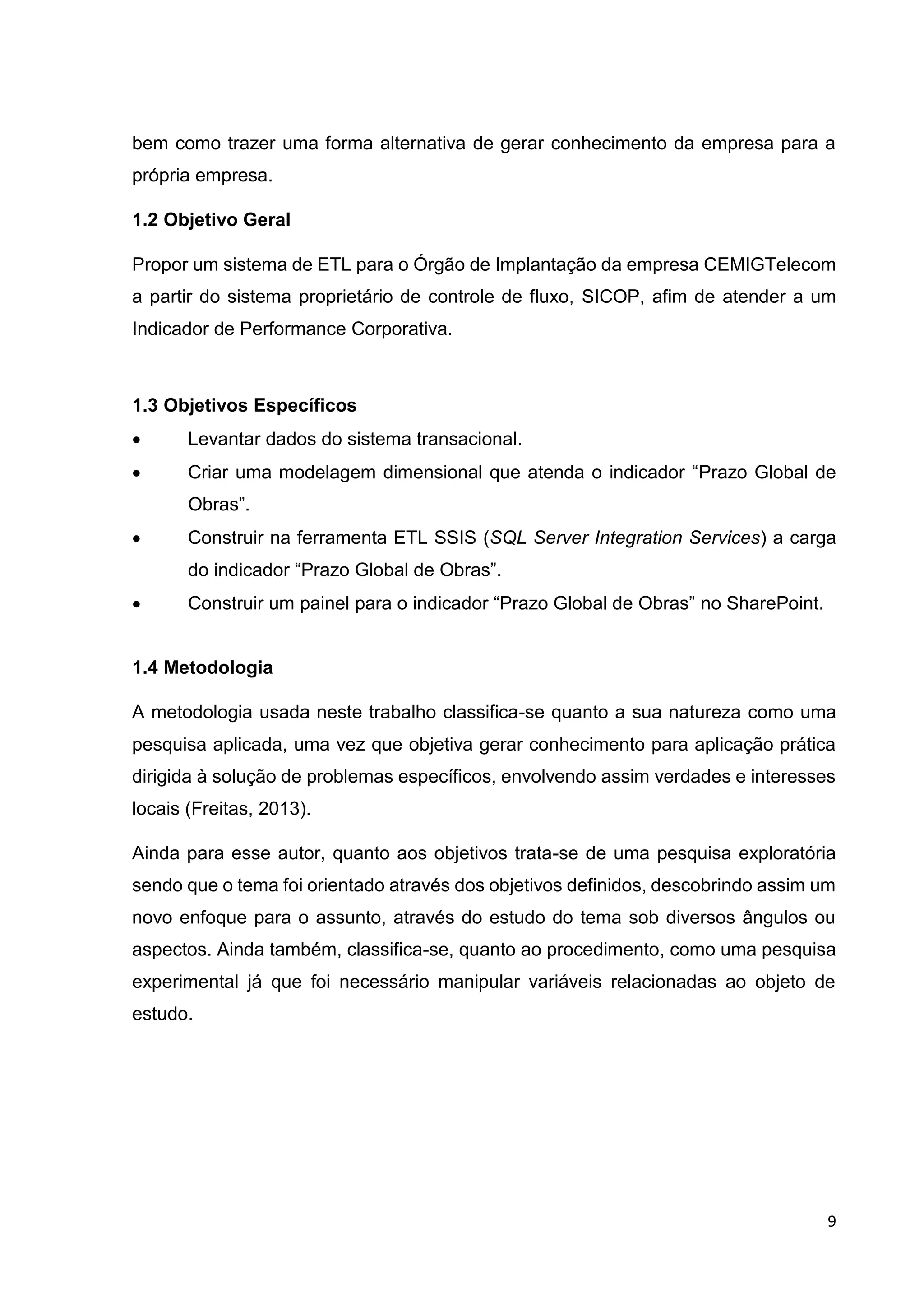 9
bem como trazer uma forma alternativa de gerar conhecimento da empresa para a
própria empresa.
1.2 Objetivo Geral
Propor um sistema de ETL para o Órgão de Implantação da empresa CEMIGTelecom
a partir do sistema proprietário de controle de fluxo, SICOP, afim de atender a um
Indicador de Performance Corporativa.
1.3 Objetivos Específicos
 Levantar dados do sistema transacional.
 Criar uma modelagem dimensional que atenda o indicador “Prazo Global de
Obras”.
 Construir na ferramenta ETL SSIS (SQL Server Integration Services) a carga
do indicador “Prazo Global de Obras”.
 Construir um painel para o indicador “Prazo Global de Obras” no SharePoint.
1.4 Metodologia
A metodologia usada neste trabalho classifica-se quanto a sua natureza como uma
pesquisa aplicada, uma vez que objetiva gerar conhecimento para aplicação prática
dirigida à solução de problemas específicos, envolvendo assim verdades e interesses
locais (Freitas, 2013).
Ainda para esse autor, quanto aos objetivos trata-se de uma pesquisa exploratória
sendo que o tema foi orientado através dos objetivos definidos, descobrindo assim um
novo enfoque para o assunto, através do estudo do tema sob diversos ângulos ou
aspectos. Ainda também, classifica-se, quanto ao procedimento, como uma pesquisa
experimental já que foi necessário manipular variáveis relacionadas ao objeto de
estudo.
 