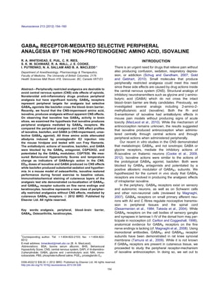 GABAB RECEPTOR-MEDIATED SELECTIVE PERIPHERAL
ANALGESIA BY THE NON-PROTEINOGENIC AMINO ACID, ISOVALINE
R. A. WHITEHEAD, E. PUIL, C. R. RIES,
S. K. W. SCHWARZ, R. A. WALL, J. E. COOKE,
I. PUTRENKO, N. A. SALLAM AND B. A. MACLEOD *
Department of Anesthesiology, Pharmacology & Therapeutics,
Faculty of Medicine, The University of British Columbia, 2176
Health Sciences Mall Room 418, Vancouver, BC, Canada V6T1Z3
Abstract—Peripherally restricted analgesics are desirable to
avoid central nervous system (CNS) side eﬀects of opioids.
Nonsteroidal anti-inﬂammatory drugs produce peripheral
analgesia but have signiﬁcant toxicity. GABAB receptors
represent peripheral targets for analgesia but selective
GABAB agonists like baclofen cross the blood–brain barrier.
Recently, we found that the CNS-impermeant amino acid,
isovaline, produces analgesia without apparent CNS eﬀects.
On observing that isovaline has GABAB activity in brain
slices, we examined the hypothesis that isovaline produces
peripheral analgesia mediated by GABAB receptors. We
compared the peripheral analgesic and CNS eﬀect proﬁles
of isovaline, baclofen, and GABA (a CNS-impermeant, unse-
lective GABAB agonist). All three amino acids attenuated
allodynia induced by prostaglandin E2 injection into
the mouse hindpaw and tested with von Frey ﬁlaments.
The antiallodynic actions of isovaline, baclofen, and GABA
were blocked by the GABAB antagonist, CGP52432, and
potentiated by the GABAB modulator, CGP7930. We mea-
sured Behavioural Hyperactivity Scores and temperature
change as indicators of GABAergic action in the CNS.
ED95 doses of isovaline and GABA produced no CNS eﬀects
while baclofen produced substantial sedation and hypother-
mia. In a mouse model of osteoarthritis, isovaline restored
performance during forced exercise to baseline values.
Immunohistochemical staining of cutaneous layers of the
analgesic test site demonstrated co-localization of GABAB1
and GABAB2 receptor subunits on ﬁne nerve endings and
keratinocytes. Isovaline represents a new class of peripher-
ally restricted analgesics without CNS eﬀects, mediated by
cutaneous GABAB receptors. Ó 2012 IBRO. Published by
Elsevier Ltd. All rights reserved.
Key words: analgesia, peripheral, blood–brain barrier,
GABAB, Osteoarthritis, keratinocytes.
INTRODUCTION
There is an urgent need for drugs that relieve pain without
also producing confusion, sedation, respiratory depres-
sion, or addiction (Schug and Gandham, 2007; Gold
and Gebhart, 2010). Small molecules that produce
peripherally restricted analgesia could meet this need
since these side eﬀects are caused by drug actions inside
the central nervous system (CNS). Structural analogs of
inhibitory neurotransmitters such as glycine and c-amino-
butyric acid (GABA) which do not cross the intact
blood–brain barrier are likely candidates. Previously, we
investigated several analogs including 2-amino-2-
methylbutanoic acid (isovaline). Both the R- and
S-enantiomer of isovaline had antiallodynic eﬀects in
mouse pain models without producing signs of acute
toxicity (MacLeod et al., 2010). While the mechanism of
antinociception remains unknown, the results suggested
that isovaline produced antinociception when adminis-
tered centrally through central actions and through
peripheral actions when administered peripherally.
Our recent in vitro studies in the CNS demonstrated
that metabotropic GABAB, and not ionotropic GABA or
glycine receptors, mediate the inhibitory actions of
R-isovaline on thalamic neurons (Cooke et al., 2009,
2012). Isovaline actions were similar to the actions of
the prototypical GABAB agonist, baclofen. Both were
blocked by GABAB antagonists and potentiated by a
positive allosteric modulator of GABAB1 subunits. We
hypothesized for the current in vivo study that GABAB
receptors are involved in producing the analgesic eﬀects
of intraplantar isovaline.
In the periphery, GABAB receptors exist on sensory
and autonomic neurons, as well as on Schwann cells
and other non-neuronal cells (reviewed by Magnaghi,
2007). GABAB receptors on small primary aﬀerent neu-
rons with Ad and C ﬁbres regulate nociceptive transmis-
sion in peripheral tissues and the spinal cord
(Desarmenien et al., 1984; Takeda et al., 2004). While
GABAB receptors on the cell bodies of sensory ganglia
and synapses in laminae I–IV of the dorsal horn may par-
ticipate in nociception (cf. Carlton and Coggeshall, 1998),
anatomical evidence for GABAB receptors on the ﬁne
nerve endings is lacking (cf. Magnaghi et al., 2008). Using
monoclonal antibodies, GABAB1 and GABAB2 receptor
subunits have been demonstrated in rat knee synovial
membrane (Tamura et al., 2009). While it is not known
if GABAB receptors are present in cutaneous tissue, we
proceeded to study the peripheral receptor-mechanism
of isovaline antinociception. In doing so, we set out to
0306-4522/12 $36.00 Ó 2012 IBRO. Published by Elsevier Ltd. All rights reserved.
http://dx.doi.org/10.1016/j.neuroscience.2012.04.026
*Corresponding author. Tel: +1-604-822-2103; fax: +1-604-822-
6012.
E-mail address: bmacleod@mail.ubc.ca (B. A. MacLeod).
Abbreviations: BSA, bovine serum albumin; BHS, Behavioural
Hypoactivity Score; CNS, central nervous system; DAPI, 40
-6-diamidino-
2-phenylindole; GABA, glycine and c-aminobutyric acid; MIA, mono-
iodoacetate; PBS, phosphate-buﬀered saline; PGE2, prostaglandin E2.
Neuroscience 213 (2012) 154–160
154
 