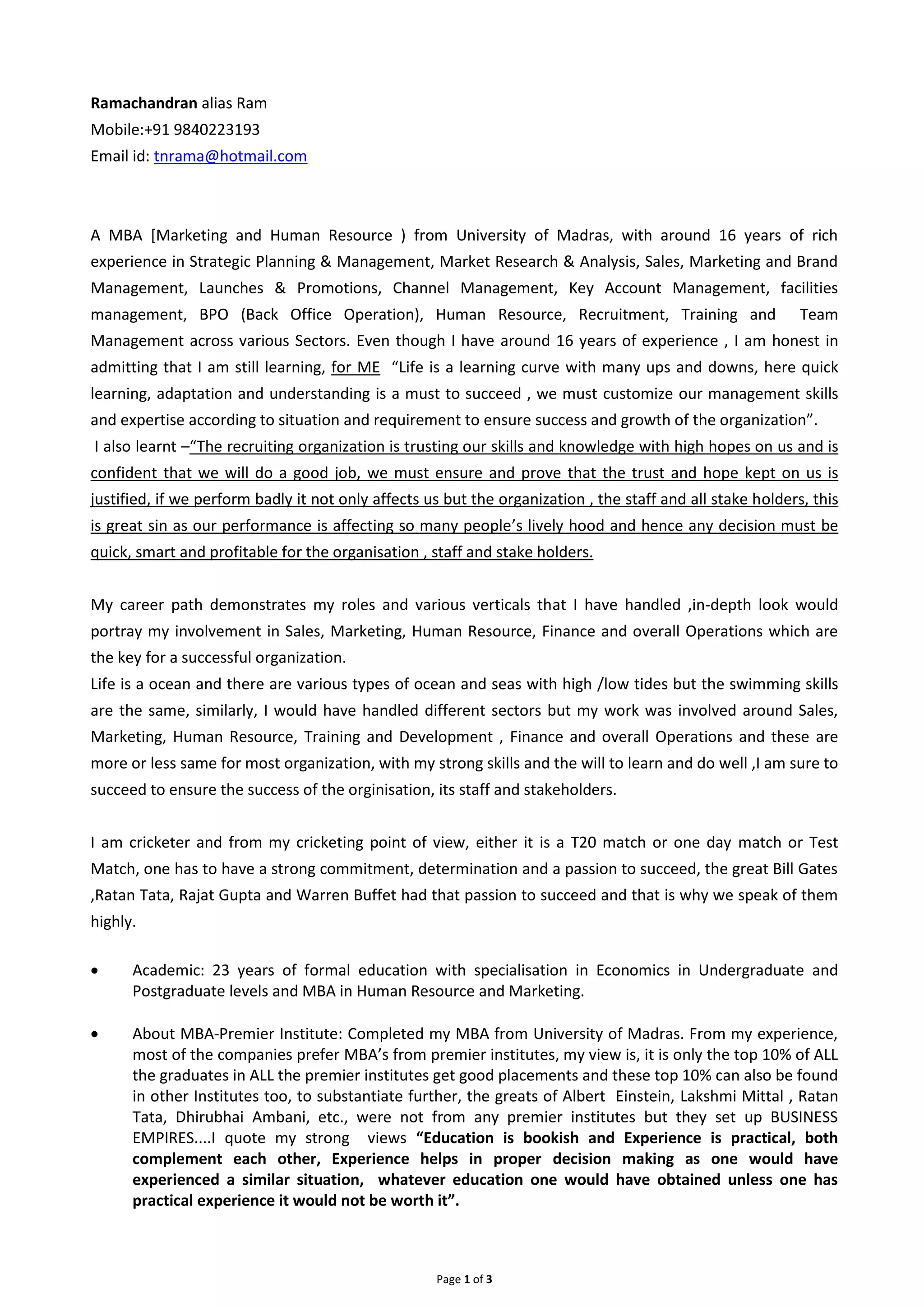 Page 1 of 3
Ramachandran alias Ram
Mobile:+91 9840223193
Email id: tnrama@hotmail.com
A MBA [Marketing and Human Resource ) from University of Madras, with around 16 years of rich
experience in Strategic Planning & Management, Market Research & Analysis, Sales, Marketing and Brand
Management, Launches & Promotions, Channel Management, Key Account Management, facilities
management, BPO (Back Office Operation), Human Resource, Recruitment, Training and Team
Management across various Sectors. Even though I have around 16 years of experience , I am honest in
admitting that I am still learning, for ME “Life is a learning curve with many ups and downs, here quick
learning, adaptation and understanding is a must to succeed , we must customize our management skills
and expertise according to situation and requirement to ensure success and growth of the organization”.
I also learnt –“The recruiting organization is trusting our skills and knowledge with high hopes on us and is
confident that we will do a good job, we must ensure and prove that the trust and hope kept on us is
justified, if we perform badly it not only affects us but the organization , the staff and all stake holders, this
is great sin as our performance is affecting so many people’s lively hood and hence any decision must be
quick, smart and profitable for the organisation , staff and stake holders.
My career path demonstrates my roles and various verticals that I have handled ,in-depth look would
portray my involvement in Sales, Marketing, Human Resource, Finance and overall Operations which are
the key for a successful organization.
Life is a ocean and there are various types of ocean and seas with high /low tides but the swimming skills
are the same, similarly, I would have handled different sectors but my work was involved around Sales,
Marketing, Human Resource, Training and Development , Finance and overall Operations and these are
more or less same for most organization, with my strong skills and the will to learn and do well ,I am sure to
succeed to ensure the success of the orginisation, its staff and stakeholders.
I am cricketer and from my cricketing point of view, either it is a T20 match or one day match or Test
Match, one has to have a strong commitment, determination and a passion to succeed, the great Bill Gates
,Ratan Tata, Rajat Gupta and Warren Buffet had that passion to succeed and that is why we speak of them
highly.
Academic: 23 years of formal education with specialisation in Economics in Undergraduate and
Postgraduate levels and MBA in Human Resource and Marketing.
About MBA-Premier Institute: Completed my MBA from University of Madras. From my experience,
most of the companies prefer MBA’s from premier institutes, my view is, it is only the top 10% of ALL
the graduates in ALL the premier institutes get good placements and these top 10% can also be found
in other Institutes too, to substantiate further, the greats of Albert Einstein, Lakshmi Mittal , Ratan
Tata, Dhirubhai Ambani, etc., were not from any premier institutes but they set up BUSINESS
EMPIRES....I quote my strong views “Education is bookish and Experience is practical, both
complement each other, Experience helps in proper decision making as one would have
experienced a similar situation, whatever education one would have obtained unless one has
practical experience it would not be worth it”.