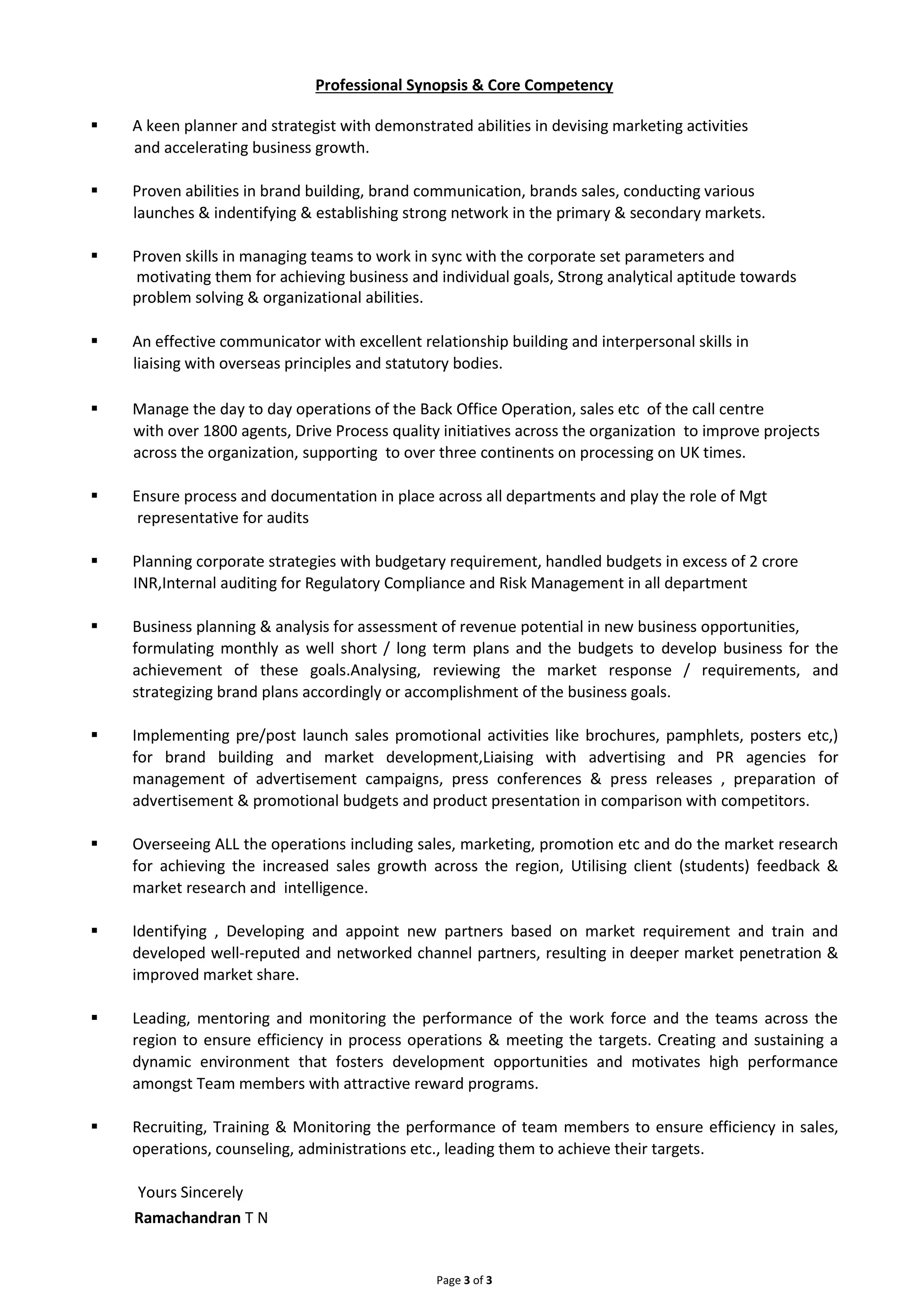 Professional Synopsis & Core Competency
A keen planner and strategist with demonstrated abilities in devising marketing activities
Page 3 of 3
and accelerating business growth.
Proven abilities in brand building, brand communication, brands sales, conducting various
launches & indentifying & establishing strong network in the primary & secondary markets.
Proven skills in managing teams to work in sync with the corporate set parameters and
motivating them for achieving business and individual goals, Strong analytical aptitude towards
problem solving & organizational abilities.
An effective communicator with excellent relationship building and interpersonal skills in
liaising with overseas principles and statutory bodies.
Manage the day to day operations of the Back Office Operation, sales etc of the call centre
with over 1800 agents, Drive Process quality initiatives across the organization to improve projects
across the organization, supporting to over three continents on processing on UK times.
Ensure process and documentation in place across all departments and play the role of Mgt
representative for audits
Planning corporate strategies with budgetary requirement, handled budgets in excess of 2 crore
INR,Internal auditing for Regulatory Compliance and Risk Management in all department
Business planning & analysis for assessment of revenue potential in new business opportunities,
formulating monthly as well short / long term plans and the budgets to develop business for the
achievement of these goals.Analysing, reviewing the market response / requirements, and
strategizing brand plans accordingly or accomplishment of the business goals.
Implementing pre/post launch sales promotional activities like brochures, pamphlets, posters etc,)
for brand building and market development,Liaising with advertising and PR agencies for
management of advertisement campaigns, press conferences & press releases , preparation of
advertisement & promotional budgets and product presentation in comparison with competitors.
Overseeing ALL the operations including sales, marketing, promotion etc and do the market research
for achieving the increased sales growth across the region, Utilising client (students) feedback &
market research and intelligence.
Identifying , Developing and appoint new partners based on market requirement and train and
developed well-reputed and networked channel partners, resulting in deeper market penetration &
improved market share.
Leading, mentoring and monitoring the performance of the work force and the teams across the
region to ensure efficiency in process operations & meeting the targets. Creating and sustaining a
dynamic environment that fosters development opportunities and motivates high performance
amongst Team members with attractive reward programs.
Recruiting, Training & Monitoring the performance of team members to ensure efficiency in sales,
operations, counseling, administrations etc., leading them to achieve their targets.
Yours Sincerely
Ramachandran T N
