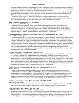 Antoinette Pearson-Page 3
 Assessed, with senior managers, current marketing and sales management strategies and procedures and recommended
new business, sales compensation design, and change management strategies to improve marketing and sales/marketing
departments of Fortune 500 companies and non-profit organizations/associations.
 Co-managed client relationships, interviewed senior and mid-level executives to evaluate market challenges, learn job
roles/processes and sales/marketing strategy. Developed solutions, wrote business reports and project management
deliverables and made presentations based on findings.
 Designed fact-finding surveys for presentations and reports. Collected and analyzed data, conducted customized
spreadsheet analysis based on company performance data. Compiled, analyzed, and benchmarked market compensation
data from company resources and third-party sources such as Hay, Watson Wyatt and Radford.
Delphi Automotive Systems - Troy, MI 5/1999 - 8/1999
Marketing Intern for Global Planning
 Contributed to regional aftermarket studies for brakes and suspension products in North and South America.
Developed “all makes” vehicle analysis based on Car Parc data (manufacturer, model, year) for all imported and
domestically produced cars, trucks and buses in Brazil and Argentina. Researched new product pricing options for
product line competitive market positioning in Brazil using pricing data from parts manufactured in France, Poland,
Spain and Morocco. Computed regional aftermarket market shares for Chassis Systems.
The National Democratic Institute for International Affairs (NDI) - Washington, DC 1995 – 1998
Program Officer for West Africa
 Co-authored proposals for USAID and NED which resulted in $65,000 to $4,000,000 awarded to fund capacity building
program activities in Ghana, Senegal, Gambia and Côte d’Ivoire. Developed skills in employee and international
consultant management and foreign office/program start-up, recruitment and in-country team management in Gambia
and Ghana. Conducted political risk cost-benefit analysis and helped implement staff evacuation plan from Gambia due
to political instability. Performed organizational assessments of civic associations, political parties, and governments to
identify and prioritize needs. Co-managed election monitoring program that trained over 2,500 civic leaders and led to
over 4,000 observers accredited to monitor national elections in Ghana. Organized and administered a conflict
resolution conference in Senegal and a democracy materials development conference in Côte d’Ivoire bringing together
African experts to share information and network.
NDI Field Representative - Czech Republic, Pilsen 1994 – 1995
 Presented workshops to political and civic leaders to secure commitment to programs and increase brand awareness of
NDI activities. Conducted civic education and advocacy campaigns to increase citizen participation objectives.
Oversaw implementation of training, policy advocacy and coalition development activities. Led organizational
assessments of civic associations and political parties to identify and prioritize needs. Mobilized over 25 local NGOs to
form a coalition to organize first candidates forum for local government elections. First such forum held in the country;
model developed was duplicated by NDI throughout the Czech Republic and in other NDI resident offices in the Former
Soviet Union and Latin America. Coalition building work led to permanent establishment of coalition to engage citizen
participation on an ongoing basis in Pilsen and other cities in the Czech Republic.
National Center for Neighborhood Enterprise (NCNE) - Washington, DC 1991 – 1994
Program Associate
 Assisted in planning and coordination of training seminars as well as recruited participants for the Neighborhood
Leadership Development Institute (NLDI), a $3,000,000 Kellogg Foundation funded grassroots management and
advocacy training program for grassroots leaders across the U.S. Reviewed grant applications, drafted briefs for grant
recommendations, made presentations to grant funding committee, and awarded small capacity-building grants to
grassroots organizations. Served as liaison between two public housing home ownership conversion resident councils
and federal, state, and local officials. Successfully negotiated with the IRS to keep council from closing.
Institute for Community Economics (ICE) - Springfield, MA 3/1991 - 12/1991
Loan Officer/Credit Analyst
 Underwrote real estate projects, organizational capacities and social objectives which led to twelve units of affordable
housing being developed in Worcester, Massachusetts. Provided follow-up consultation to loan recipients.
United States Peace Corps – Jamaica, W.I. 1988 – 1990
Small Business Trainer/Advisor - (U.S. Peace Corps Volunteer)
 Assigned to the International Association for Cooperation on Agriculture (IICA) where I conducted twenty-four, three-
day train-the-trainer workshops in small business development and marketing to small entrepreneurs and farmers
throughout Jamaica. Provided management and proposal development consulting to small entrepreneurs and farmers,
and trained grassroots groups on revolving loan fund methodology as a vehicle for community development.
 
