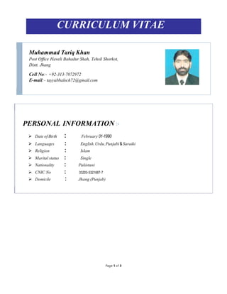 Page 1 of 3
CURRICULUM VITAE
Muhammad Tariq Khan
Post Office Haveli Bahadur Shah, Tehsil Shorkot,
Distt. Jhang
Cell No:- +92-313-7072972
E-mail:- tayyabbaloch72@gmail.com
PERSONAL INFORMATION :-
 Date ofBirth : February 01-1990
 Languages : English, Urdu, Punjabi&Saraiki
 Religion : Islam
 Maritalstatus : Single
 Nationality : Pakistani
 CNIC No : 33203-5321687-7
 Domicile : Jhang (Punjab)
 