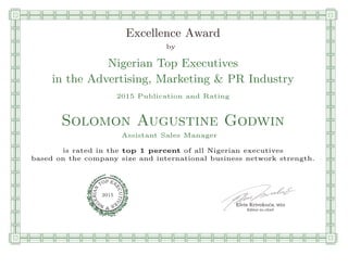 qmmmmmmmmmmmmmmmmmmmmmmmpllllllllllllllll
Excellence Award
by
Nigerian Top Executives
in the Advertising, Marketing & PR Industry
2015 Publication and Rating
Solomon Augustine Godwin
Assistant Sales Manager
is rated in the top 1 percent of all Nigerian executives
based on the company size and international business network strength.
Elvis Krivokuca, MBA
P EXOT
EC
N
U
AI
T
R
IV
E
E
G
I SN
2015
Editor-in-chief
nnnnnnnnnnnnnnnnrooooooooooooooooooooooos
 