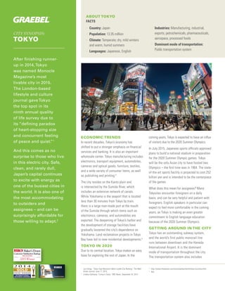 CITY SYNOPSIS:
TOKYO
After finishing runner-
up in 2014,Tokyo
was named Monocle
Magazine’s most
livable city in 2015.
The London-based
lifestyle and culture
journal gaveTokyo
the top spot in its
ninth annual quality
of life survey due to
its “defining paradox
of heart-stopping size
and concurrent feeling
of peace and quiet.”1
And this comes as no
surprise to those who live
in this electric city. Safe,
clean, and rarely dull,
Japan’s capital continues
to excite with energy as
one of the busiest cities in
the world. It is also one of
the most accommodating
to outsiders and
assignees – and can be
surprisingly affordable for
those willing to adapt.2
ABOUT TOKYO
FACTS
>> Country: Japan
>> Population: 13.35 million
>> Climate: Temperate; dry, mild winters
and warm, humid summers
>> Languages: Japanese, English
>> Industries: Manufacturing, industrial,
exports, petrochemicals, pharmaceuticals,
aerospace, processed foods
>> Dominant mode of transportation:
Public transportation system
ECONOMIC TRENDS
In recent decades, Tokyo’s economy has
shifted to put a stronger emphasis on financial
services and banking. It is also an important
wholesale center. Tokyo manufacturing includes
electronics, transport equipment, automobiles,
cameras and optical goods, furniture, textiles,
and a wide variety of consumer items, as well
as publishing and printing.3
The city resides on the Kanto plain and
is intersected by the Sumida River, which
includes an extensive network of canals.
While Yokohama is the seaport that is located
less than 30 minutes from Tokyo by train,
there is a large man-made port at the mouth
of the Sumida through which items such as
electronics, cameras, and automobiles are
exported. The deepening of Tokyo’s harbor and
the development of storage facilities have
gradually lessened the city’s dependence on
Yokohama. Land reclamation projects in Tokyo
Bay have led to new residential developments.4
TOKYO IN 2020
Due to its central location, Tokyo makes an easy
base for exploring the rest of Japan. In the
coming years, Tokyo is expected to have an influx
of visitors due to the 2020 Summer Olympics.
In July 2015, Japanese sports officials approved
plans to build a national stadium in preparation
for the 2020 Summer Olympic games. Tokyo
will be the only Asian city to have hosted two
Olympics – the first time was in 1964. The state-
of-the-art sports facility is projected to cost 252
billion yen and is intended to be the centerpiece
of the games.
What does this mean for assignees? Many
Tokyoites encounter foreigners on a daily
basis, and can be very helpful and patient with
foreigners. English speakers in particular can
expect to feel more comfortable in the coming
years, as Tokyo is making an even greater
commitment to English language education
because of the 2020 Summer Olympics.
GETTING AROUND IN THE CITY
Tokyo has an outstanding subway system,
and the world’s first public monorail line
runs between downtown and the Haneda
International Airport. It is the dominant
mode of transportation throughout the city.
The transportation system also includes
1	
Jun Hongo. “Tokyo Tops Monocle’s Most Livable City Ranking.” The Wall
Street Journal. June 11, 2015.
2	
Lindsey Galloway. “Living in Tokyo.” BBC News, September 24, 2014.
3	
http://www.infoplease.com/encyclopedia/world/tokyo-economy.html
4	
Ibid.
Baker’sDozen
CustomerSatisfactionRatings
2015 Winner
RELOCATION
 